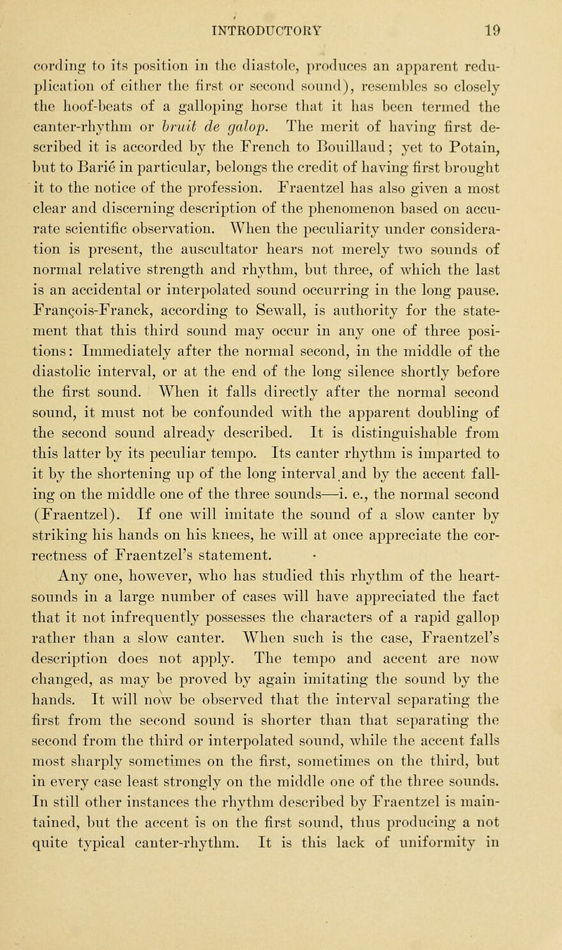 cording to its position in the diastole, produces an apparent redu- plication of either the first or second sound), resembles so closely the hoof-beats of a galloping horse that it has been termed the canter-rhythm or bruit de galop. The merit of having first de- scribed it is accorded by the French to Bouillaud; yet to Potain, but to Barie in particular, belongs the credit of having first brought it to the notice of the profession. Fraentzel has also given a most clear and discerning description of the phenomenon based on accu- rate scientific observation. When the peculiarity under considera- tion is present, the auscultator hears not merely two sounds of normal relative strength and rhythm, but three, of which the last is an accidental or interpolated sound occurring in the long pause. Frangois-Franck, according to Sewall, is authority for the state- ment that this third sound may occur in any one of three posi- tions : Immediately after the normal second, in the middle of the diastolic interval, or at the end of the long silence shortly before the first sound. When it falls directly after the normal second sound, it must not be confounded with the apparent doubling of the second sound already described. It is distinguishable from this latter by its peculiar tempo. Its canter rhythm is imparted to it by the shortening up of the long interval.and by the accent fall- ing on the middle one of the three sounds—i. e., the normal second (Fraentzel). If one will imitate the sound of a slow canter by striking his hands on his knees, he will at once appreciate the cor- rectness of Fraentzel's statement. Any one, however, who has studied this rhythm of the heart- sounds in a large number of cases will have appreciated the fact that it not infrequently possesses the characters of a rapid gallop rather than a slow canter. When such is the case, Fraentzel's description does not apply. The tempo and accent are now changed, as may be proved by again imitating the sound by the hands. It will now be observed that the interval separating the first from the second sound is shorter than that separating the second from the third or interpolated sound, while the accent falls most sharply sometimes on the first, sometimes on the third, but in every case least strongly on the middle one of the three sounds. In still other instances the rhythm described by Fraentzel is main- tained, but the accent is on the first sound, thus producing a not quite typical canter-rhythm. It is this lack of uniformity in