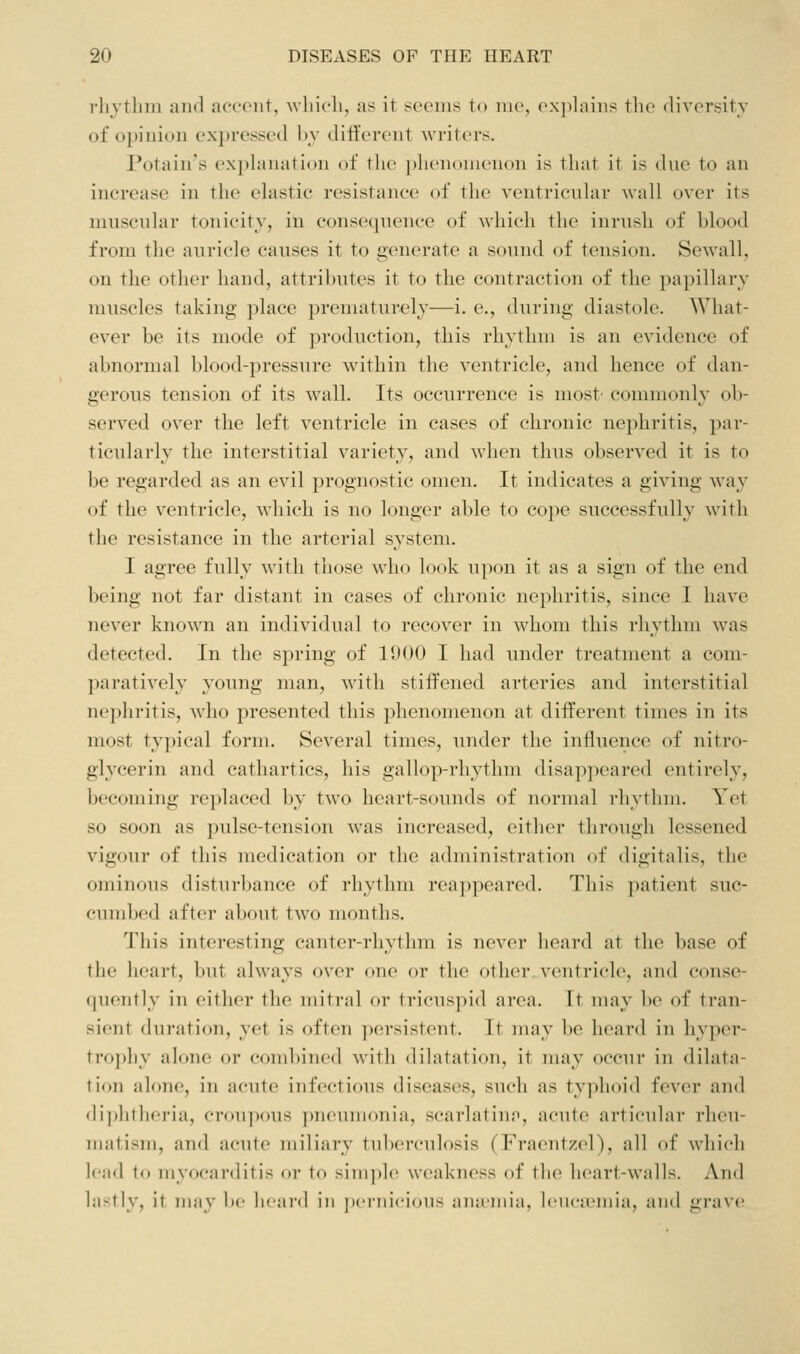i-li_vtlnn ami accent, Avliich, as it sccnis to me, exjilains the divcrsit}' of opinion expressed bv different writers. Potain's explanation of the i)henomenon is that it is dne to an increase in the elastic resistance of the ventricnlar wall over its muscular tonicity, in conseipience of which the inrush of blood from the auricle causes it to generate a sound of tension. Sewall, on the other hand, attributes it to the contraction of the papillary muscles taking place prematurely—i. e., during diastole. What- ever be its mode of production, this rhythm is an evidence of abnormal blood-pressure within the ventricle, and hence of dan- gerous tension of its wall. Its occurrence is most' commonly ob- served over the left ventricle in cases of chronic nephritis, par- ticularly the interstitial variety, and when thus observed it is to be regarded as an evil prognostic omen. It indicates a giving way of the ventricle, which is no longer able to cope successfully with the resistance in the arterial system. I agree fully with those who look upon it as a sign of the end being not far distant in cases of chronic nephritis, since I have never know^n an individual to recover in whom this rhythm was detected. In the spring of 15)00 I had under treatment a com- paratively young man, with stiffened arteries and interstitial nephritis, who presented this phenomenon at different times in its most typical form. Several times, under the influence of nitro- glycerin and cathartics, his gallop-rhythm disappeared entirely, becoming replaced by tw'o heart-sounds of normal rhythm. Yet so soon as pulse-tension was increased, either through lessened vigour of this medication or the administration of digitalis, the ominous disturbance of rhythm rea])peared. This ])atient suc- cumbed after about two months. This interesting canter-rhythm is never heard at the base of the heart, but always over one or the other ventricle, and conse- quently in either the mitral or tricuspid area. It may be of tran- sient duration, yet is often persistent. It may be heard in hyper- tro])liy alone or coud)incd with dilatation, it may occur in dilata- tion alone, in acute infectious diseases, such as typhoid fever and di])htheria, croupous pneumonia, scarlatinp, acute articular rheu- matism, and acute miliary tuberculosis (Fraentzel), all of which lead to myocarditis or to simple weakness of the heart-walls. And lastly, it niay be hcai'd in jxTiiicions anirniia, Icncn'iiiia, and grav<>