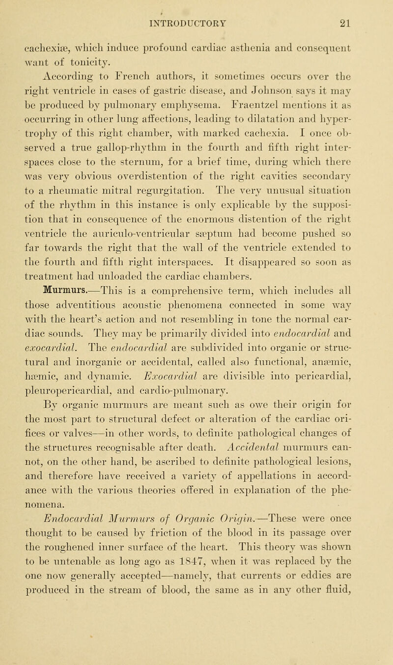 eachexiaj, which induce profound cardiac asthenia and consequent want of tonicity. According to French authors, it sometimes occurs over the riglit ventricle in cases of gastric disease, and Johnson says it may be produced by puhnonary emphysema. Fraentzel mentions it as occurring in other hmg affections, leading to dilatation and hyper- trophy of this right chamber, with marked cachexia. I once ob- served a true gallop-rhythm in the fourth and fifth right inter- spaces close to the sternum, for a brief time, during which there was very obvious overdistention of the right cavities secondary to a rheumatic mitral regurgitation. The very unusual situation of the rhythm in this instance is only explicable by the supposi- tion that in consequence of the enormous distention of the right ventricle the auriculo-ventricular sseptum had become pushed so far towards the right that the wall of the ventricle extended to the fourth and fifth right interspaces. It disappeared so soon as treatment had unloaded the cardiac chambers. Murmurs.—This is a comprehensive term, which includes all those adventitious acoustic phenomena connected in some way with the heart's action and not resembling in tone the normal car- diac sounds. They may be primarily divided into endocardial and exocardial. The endocardial are subdivided into organic or struc- tural and inorganic or accidental, called also functional, anaemic, hiemic, and dynamic. Exocardial are divisible into pericardial, pleuropericardial, and cardio-pulmonary. By organic murmurs are meant such as owe their origin for the most part to structural defect or alteration of the cardiac ori- fices or valves—in other words, to definite pathological changes of the structures recognisable after death. Accidental murmurs can- not, on the other hand, be ascribed to definite pathological lesions, and therefore have received a variety of appellations in accord- ance with the various theories offered in explanation of the phe- nomena. Endocardial Murmurs of Organic Origin.—Tliese were once thought to be caused by friction of the blood in its passage over the roughened inner surface of the heart. This theory was shown to be untenable as long ago as 1847, when it was replaced by the one now generally accepted—namely, that currents or eddies are produced in the stream of blood, the same as in any other fluid,