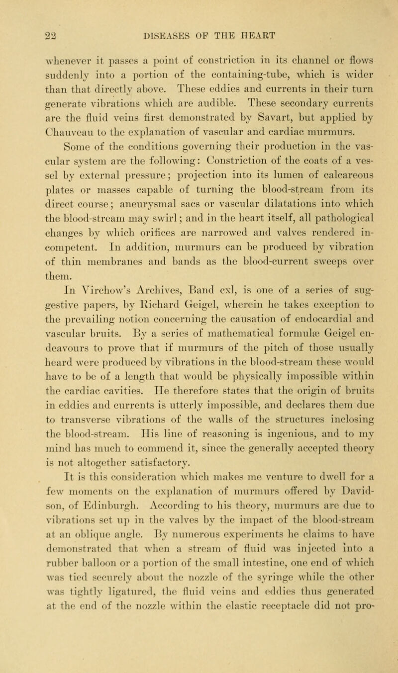whenever it passes a point of constriction in its channel or flows suddenly into a portion of the containing-tube, Avhicli is wider than that directly above. These eddies and currents in their turn generate vibrations which are audible. These secondary currents are the fluid veins first demonstrated by Savart, but applied by Chauveau to the explanation of vascular and cardiac murmurs. Some of the conditions governing their production in the vas- cular system are the following: Constriction of the coats of a ves- sel by external pressure; projection into its lumen of calcareous plates or masses capable of turning the blood-stream from its direct course; aneurysmal sacs or vascular dilatations into which the blood-stream may swirl; and in the heart itself, all pathological changes by which orifices are narrowed and valves rendered in- competent. In addition, murnmrs can be produced by vibration of thin membranes and bands as the l)lood-current sweeps over them. In Virchow's Archives, Band cxl, is one of a series of sug- gestive papers, by Kichard Geigel, wherein he takes exception to the prevailing notion concerning the causation of endocardial and vascular bruits. By a series of nuithematical formula' Geigel en- deavours to prove that if murmurs of tlie })itch of those usually heard were produced by vibrations in the blood-stream these would have to be of a length that would be physically impossible within the cardiac cavities. He therefore states tliat the origin of bruits in eddies and currents is utterly impossible, and declares them due to transverse vibrations of the walls of the structures inclosing the blood-stream. His line of reasoning is ingenious, and to my mind has much to commend it, since the generally accepted theory is not altogether satisfactory. It is this consideration which makes me venture to dwell for a few numients on tlic ex])hinatiou of murmurs ofi^ered by David- son, of Edinljurgh. According to liis tlicory, murmurs are due to vibrations set up in the valves by the impact of the blood-stream at an oblique angle. By niuuerous experiments he claims to have demonstrated that when a stream of fluid was injected into a rubber balloon or a portion of the small intestine, one end of which was tied securely a})out the nozzle of tlic syringe while the other was tightly ligatured, tlu; fluid veins and eddies thus generated at the end of the nozzle witliin tlie elastic receptacle did not pro-