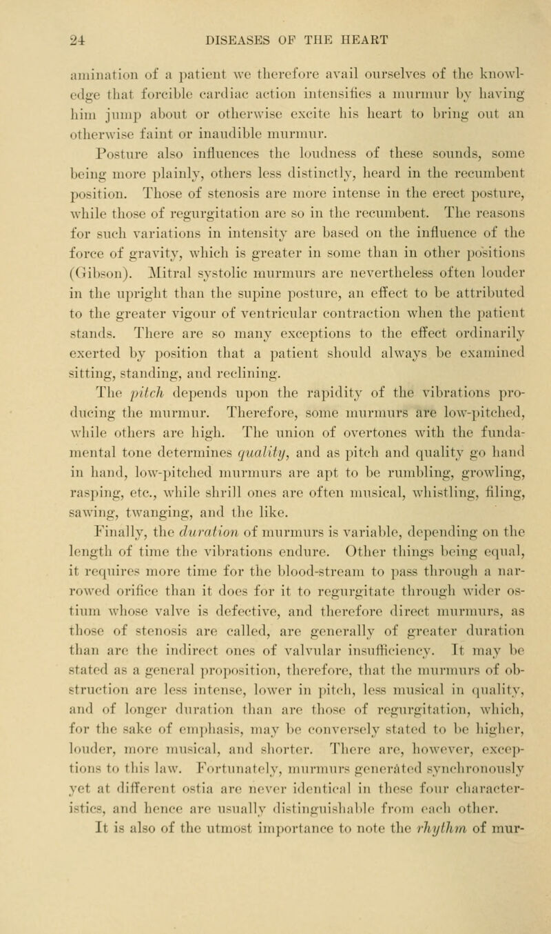 aniiiiation of a patient \vc therefore avail ourselves of the knowl- edge that forcible cardiac action intensiiies a luurniur l)v having him jnnip about or otherwise excite his heart to bring out an otherwise faint or inaudible murmur. Posture also influences the loudness of these sounds, some being more plainly, others less distinctly, heard in the recumbent position. Those of stenosis are more intense in the erect posture, while those of regurgitation are so in the recumbent. The reasons for such variations in intensity are based on the influence of the force of gravity, which is greater in some than in other positions (Gibson). Mitral systolic murmurs are nevertheless often louder in the upright than the supine posture, an effect to be attributed to the greater vigour of ventricular contraction when the patient stands. There are so many exceptions to the effect ordinarily exerted by position that a patient should always be examined sitting, standing, and reclining. The pitch depends upon the rapidity of the vibrations pro- ducing the murmur. Therefore, some murmurs are low-])itched, while others are high. The union of overtones with the funda- mental tone determines quality, and as pitch and quality go hand in hand, low-pitched murmurs are apt to be rumbling, growling, rasping, etc., while shrill ones are often musical, whistling, filing, sawing, twanging, and the like. Finally, the duration of murmurs is variable, depending on the length of time the vibrations endure. Other things being equal, it requires more time for the blood-stream to pass through a nar- rowed orifice than it does for it to regurgitate tlirough wider os- tium whose valve is defective, and therefore direct murmurs, as those of stenosis are called, are generally of greater duration than are the indirect ones of valvular insufiiciency. Tt may be stated as a general proposition, therefore, that the murmurs of ob- struction are less intense, lower in pitch, less musical in (juality, and of longer duration than are those of regurgitation, which, for the sake of emphasis, may be conversely stated to be higher, louder, more musical, and shorter. There are, however, excep- tions to this law. Fortunately, murmurs generated synchronously yet at different ostia are never identical in these four character- istics, and hence are usually distinguishable fi-oui ciK-h other. It is also of the utmost importance to note the rhythra of mur-