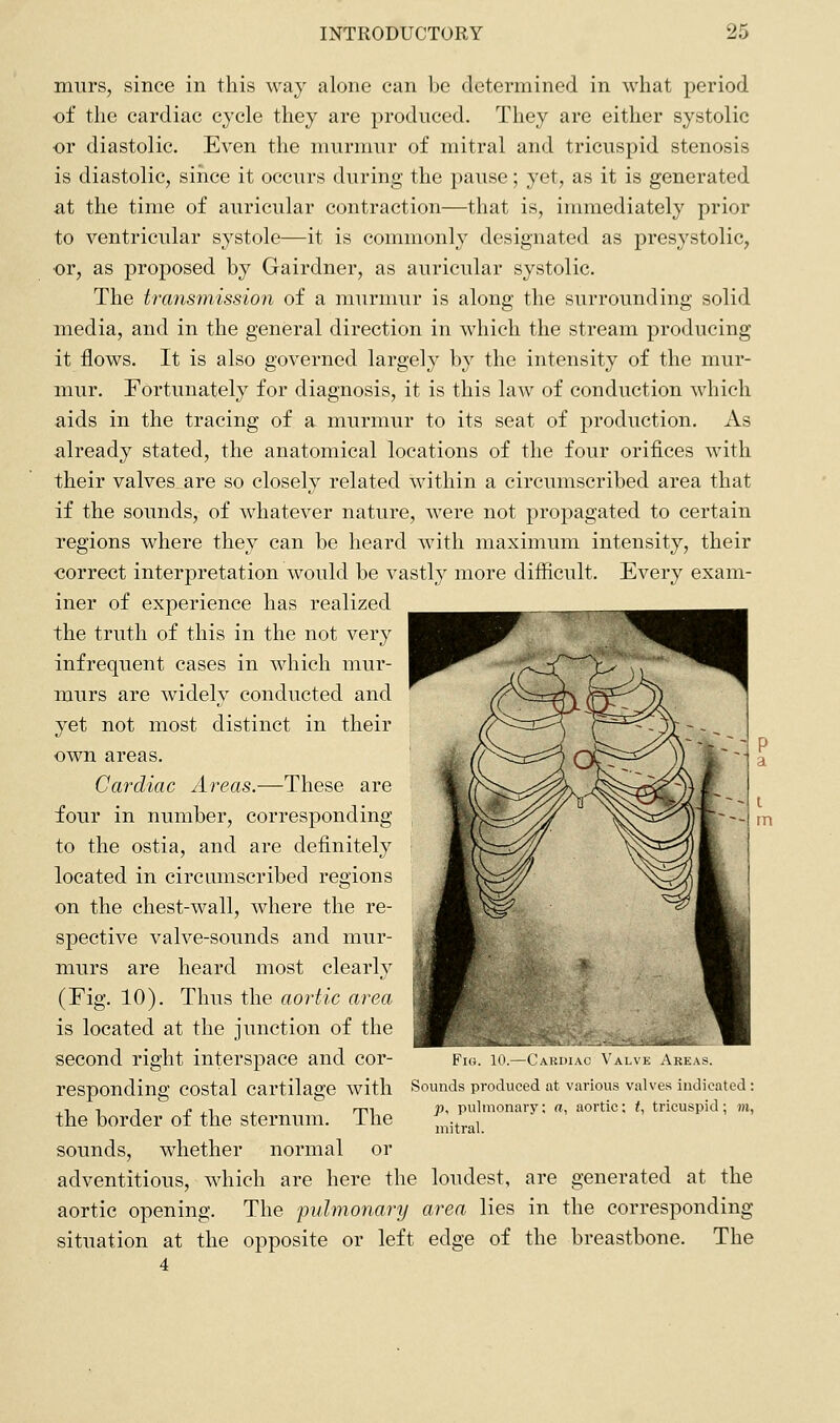 murs, since in this way alone can be determined in what period of the cardiac cycle they are produced. They are either systolic or diastolic. Even the murmur of mitral and tricuspid stenosis is diastolic, since it occurs during the pause; yet, as it is generated at the time of auricular contraction—that is, immediately prior to ventricular systole—it is commonly designated as presystolic, or, as proposed by Gairdner, as auricular systolic. The transmission of a murmur is along the surrounding solid media, and in the general direction in which the stream producing it flows. It is also governed largely by the intensity of the mur- mur. Fortunately for diagnosis, it is this law of conduction which aids in the tracing of a murmur to its seat of production. As already stated, the anatomical locations of the four orifices with their valves are so closely related within a circumscribed area that if the sounds, of whatever nature, were not propagated to certain regions where they can be heard with maximum intensity, their correct interpretation would be vastly more difficult. Every exam- iner of experience has realized the truth of this in the not very infrequent cases in which mur- murs are widely conducted and yet not most distinct in their own areas. Cardiac Areas.—These are four in number, corresponding to the ostia, and are definitely located in circumscribed regions on the chest-wall, where the re- spective valve-sounds and mur- murs are heard most clearly (Fig. 10). Thus the aortic area is located at the junction of the second right interspace and cor- Fig. lO.—Cardiac Valve Areas. responding costal cartilage with Sounds produced at various valves indicated : ,, 1 T c , 1 , rrn P^ pulmonary: a, aortic; /, tricuspid; m, the border oi the sternum, ihe mitral. sounds, whether normal or adventitious, which are here the loudest, are generated at the aortic opening. The pulmonary area lies in the corresponding situation at the opposite or left edge of the breastbone. The 4