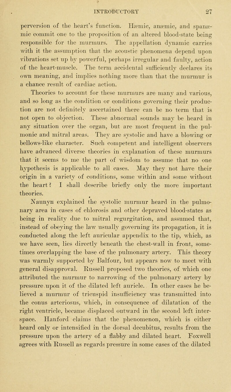 perversion of the heart's function. ILcmic, anipmic, and spanse- mic connnit one to the proposition of an altered blood-state being responsible for the murnmrs. The appellation dynamic carries with it the assmnption that the acoustic phenomena depend upon vibrations set up by powerful, perhaps irregular and faulty, action of the heart-muscle. The term accidental sufficiently declares its own meaning, and implies nothing more than that the murmur is a chance result of cardiac action. Theories to account for these murmurs are many and various, and so long as the condition or conditions governing their produc- tion are not definitely ascertained there can be no term that is not open to objection. These abnormal sounds may be heard in any situation over the organ, but are most frequent in the pul- monic and mitral areas. They are systolic and have a blowing or bellows-like character. Such competent and intelligent observers have advanced diverse theories in explanation of these murmurs that it seems to me the part of wisdom to assume that no one hypothesis is applicable to all cases. May they not have their origin in a variety of conditions, some within and some without the heart ? I shall describe briefly only the more important theories. I^aunyn explained the systolic murmur heard in the pulmo- nary area in cases of chlorosis and other depraved blood-states as being in reality due to mitral regurgitation, and assumed that, instead of obeying the law usually governing its propagation, it is conducted along the left auricular appendix to the tip, which, as we have seen, lies directly beneath the chest-wall in front, some- times overlapping the base of the pulmonary artery. This theory was warmly supported by Balfour, but appears now to meet with general disapproval. Russell proposed two theories, of which one attributed the murmur to narrowing of the pulmonary artery by pressure upon it of the dilated left auricle. In other cases he be- lieved a murmur of tricuspid insuf-ficiency was transmitted into the conus arteriosus, which, in consequence of dilatation of the right ventricle, became displaced outward in the second left inter- space. Hanford claims that the phenomenon, which is either heard only or intensified in the dorsal decubitus, results from the pressure upon the artery of a flabby and dilated heart. Foxwell agrees with Russell as regards pressure in some cases of the dilated