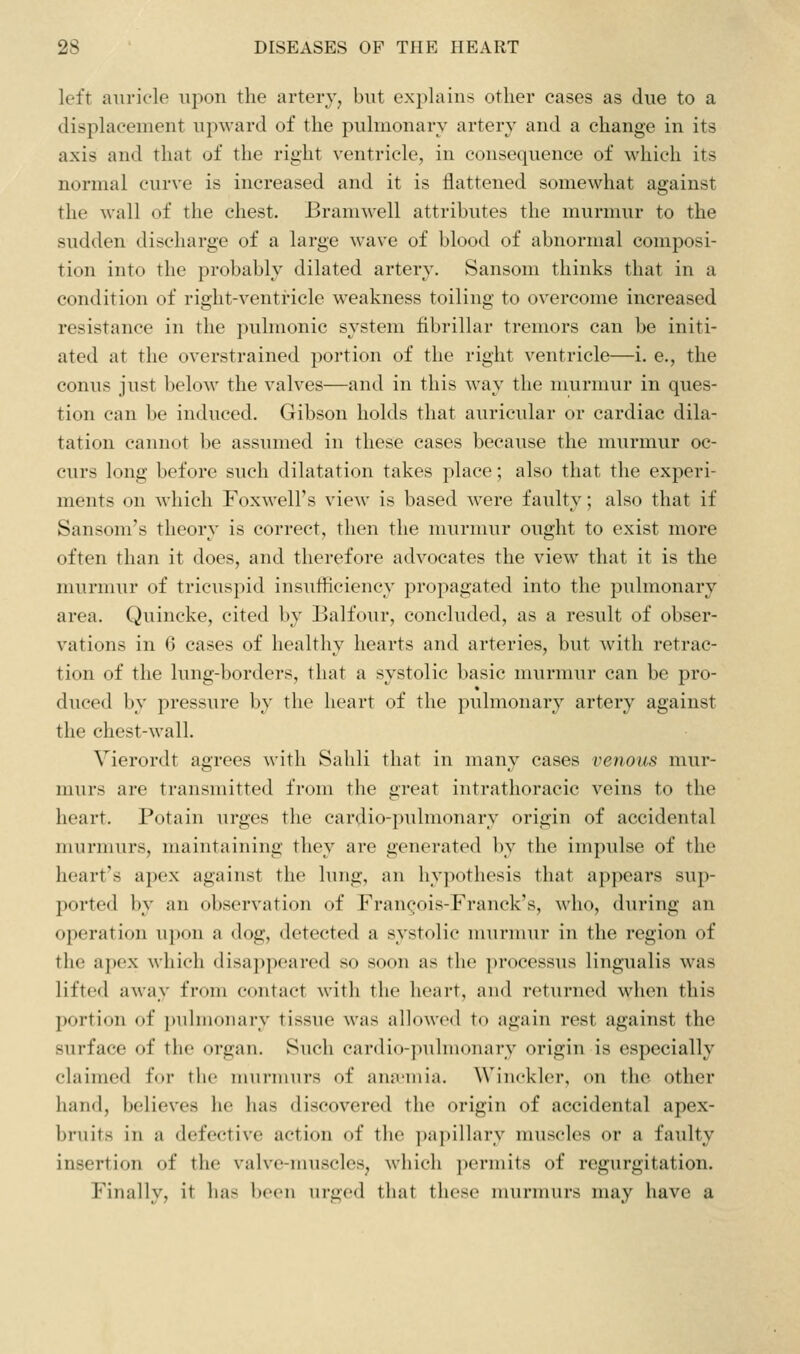 left auricle upon the artery, but explains other cases as due to a displacement upward of the pulmonary artery and a change in its axis and that of the right ventricle, in consequence of which its normal curve is increased and it is flattened somewhat against the wall of the chest. Bramwell attributes the murmur to the sudden discharge of a large wave of blood of abnormal composi- tion into the probably dilated artery. Sansom thinks that in a condition of right-ventricle weakness toiling to overcome increased resistance in the pulmonic system fibrillar tremors can be initi- ated at the overstrained portion of the right ventricle—i. e., the conns just below the valves—and in this way the murmur in ques- tion can be induced. Gibson holds that auricular or cardiac dila- tation cannot be assumed in these eases because the murmur oc- curs long before such dilatation takes place; also that the experi- ments on which Foxwell's view is based were faulty; also that if Sansom's theory is correct, then the murmur ought to exist more often than it does, and therefore advocates the view that it is the murmur of tricuspid insufficiency propagated into the pulmonary area. Quincke, cited by Balfour, concluded, as a result of obser- vations in 6 cases of healthy hearts and arteries, but with retrac- tion of the lung-borders, that a systolic basic murmur can be pro- duced by pressure by the heart of the pulmonary artery against the chest-wall. Vierordt agrees with Sahli that in many cases venous mur- murs are transmitted from the great intrathoracic veins to the heart. Potain urges the cardio-pulmonary origin of accidental murmurs, maintaining they are generated by the impulse of the heart's apex against the lung, an hypothesis that appears sup- ported by an observation of Fran(;ois-Franck's, Avho, during an operation upon a dog, detected a systolic mnrnnir in the region of the apex which disappeared so soon as the processus lingualis was lifted away from contact with the heart, and returned when this portion of pulmonary tissue was allowed to again rest against the surface of the organ. Such cardio-pulmonary origin is especially claimed for the murmurs of ana'uiia. Winckler, on the other hand, believes he has discovered the origin of accidental apex- bruits in a defective action of the p;i])illarv muscles or a faulty insertion of the valve-muscles, which |)ermits of regurgitation. Finally, it has been urged that these murmurs may have a