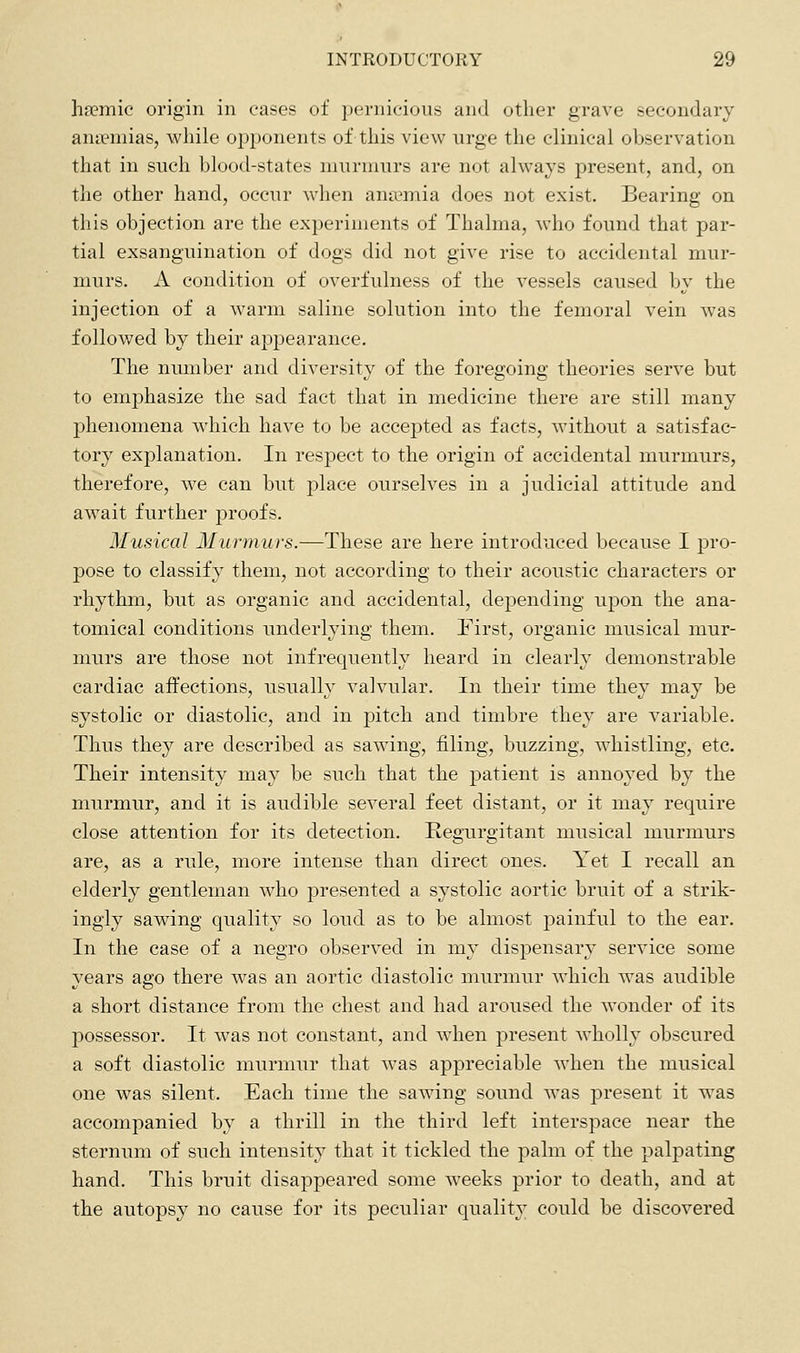 ha?mic origin in eases of pernicious and other grave secondary anaemias, while opponents of this view urge the clinical observation that in such blood-states murmurs are not always present, and, on the other hand, occur when anaemia does not exist. Bearing on this objection are the experiments of Thalma, who found that par- tial exsanguination of dogs did not give rise to accidental mur- murs. A condition of overfulness of the vessels caused by the injection of a warm saline solution into the femoral vein was foUov/ed by their appearance. The number and diversity of the foregoing theories serve but to emphasize the sad fact that in medicine there are still many phenomena which have to be accepted as facts, without a satisfac- tory explanation. In respect to the origin of accidental murmurs, therefore, we can but place ourselves in a judicial attitude and await further proofs. Musical Murmurs.—These are here introduced because I pro- pose to classify them, not according to their acoustic characters or rhythm, but as organic and accidental, depending upon the ana- tomical conditions underlying them. First, organic musical mur- murs are those not infrequently heard in clearly demonstrable cardiac affections, usually valvular. In their time they may be systolic or diastolic, and in pitch and timbre they are variable. Thus they are described as sawing, filing, buzzing, whistling, etc. Their intensity may be such that the patient is annoyed by the murmur, and it is audible several feet distant, or it may require close attention for its detection. Regurgitant musical murmurs are, as a rule, more intense than direct ones. Yet I recall an elderly gentleman who presented a systolic aortic bruit of a strik- ingly sawing quality so loud as to be almost painful to the ear. In the case of a negro observed in my dispensary service some years ago there was an aortic diastolic murmur which was audible a short distance from the chest and had aroused the wonder of its possessor. It was not constant, and when present wholly obscured a soft diastolic murmur that was appreciable when the musical one was silent. Each time the sawing sound was present it was accompanied by a thrill in the third left interspace near the sternum of such intensity that it tickled the palm of the palpating hand. This bruit disappeared some weeks prior to death, and at the autopsy no cause for its peculiar quality could be discovered