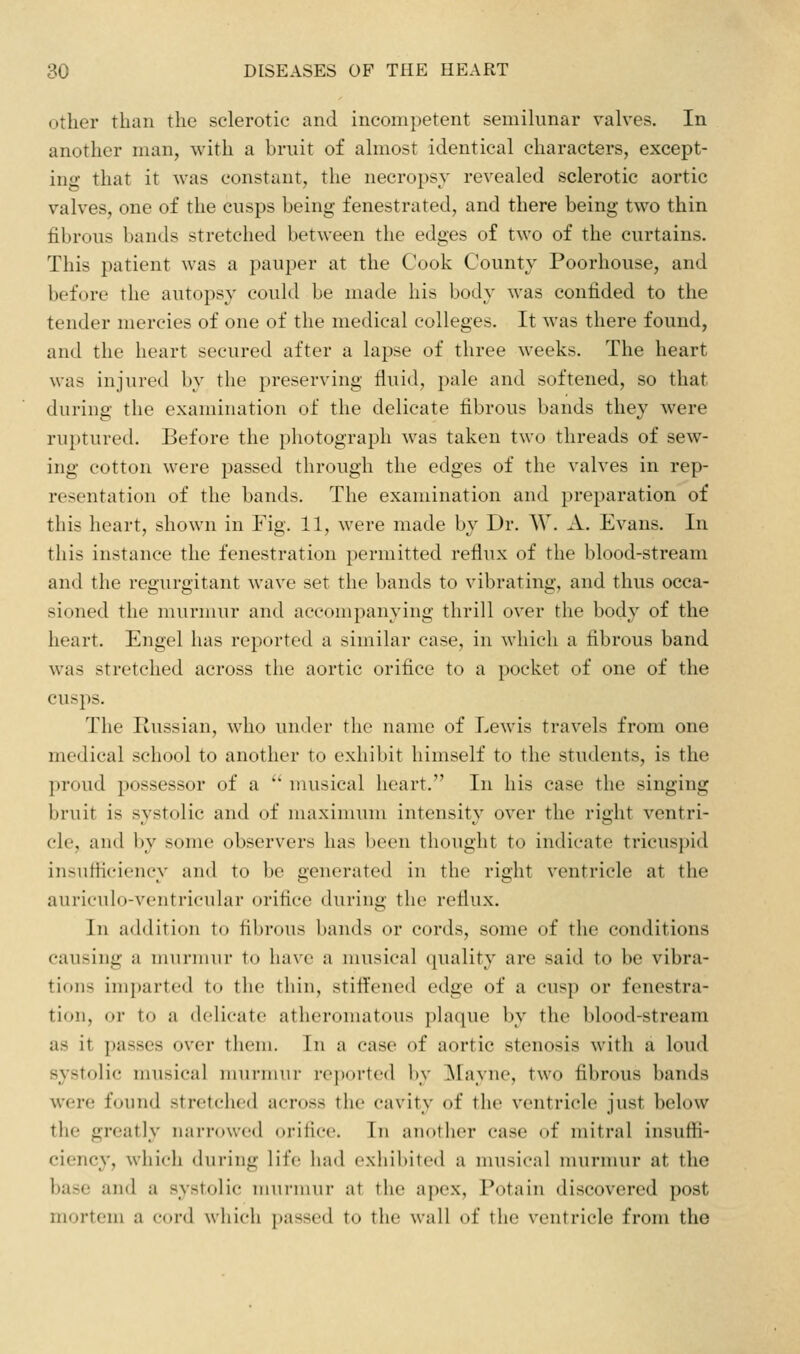 other than the sclerotic and incompetent semihniar valves. In another man, with a bruit of almost identical characters, except- ing that it was constant, the necropsy revealed sclerotic aortic valves, one of the cusps being fenestrated, and there being two thin fibrous bands stretched between the edges of two of the curtains. This patient was a pauper at the Cook County Poorhouse, and before the autopsy could be made his body was confided to the tender mercies of one of the medical colleges. It was there found, and the heart secured after a lapse of three weeks. The heart was injured by the preserving fluid, pale and softened, so that during the examination of the delicate fibrous bands they were ruptured. Before the photograph was taken two threads of sew- ing cotton were passed through the edges of the valves in rep- resentation of the bands. The examination and preparation of this heart, shown in Fig. 11, were made by Dr. W, A. Evans. In this instance the fenestration permitted reflux of the blood-stream and the regurgitant wave set the bands to vibrating, and thus occa- sioned the murmur and accompanying thrill over the body of the heart, Engel has reported a similar case, in which a fibrous band was stretched across the aortic orifice to a pocket of one of the cusps. The Russian, who under the name of Lewis travels from one medical school to another to exhibit himself to the students, is the proud possessor of a  musical heart. In his case the singing bruit is systolic and of maximum intensity over the right ventri- cle, and by some observers has been thought to indicate tricusjnd insufiiciency and to be generated in the right ventricle at the auriculo-ventricuhir orifice during the reflux. In addition to fibrous bands or cords, some of the conditions causing a murmur to have a musical quality are said to be vibra- tions imparted to the thin, stiflened edge of a cusp or fenestra- tion, or to a delicate atheromatous plaque by the blood-stream as it passes over them. In a case of aortic stenosis with a loud systolic musical murmur reported by Mayne, two fibrous bands were found stretched across the cavity of the ventricle just below the greatly narrowed orifice. In another case of mitral insuffi- ciency, which during life had exhibited a musical murmur at the base and a systolic niui-mur at the apex, Potain discovered post mortem a cord wjiich passed to the wall of the ventricle from the