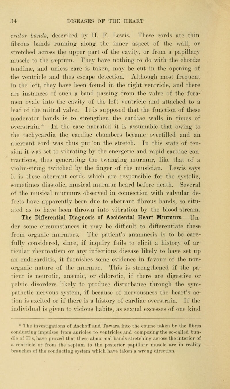 ernlor hands, desoribcJ l)v H. F. Lewis. These cords are thin librons bands ruiming along the inner aspect of the wall, or stretched across the upper part of the cavity, or from a })apillary muscle to the sa^ptum. They have nothing to do with the chordne tendina?, and unless care is taken, may be cut in the opening of the ventricle and thus escape detection. Although most frequent in the left, they have been found in the right ventricle, and there are instances of such a band passing from the valve of the fora- men ovale into the cavity of the left ventricle and attached to a leaf of the mitral valve. It is supposed that the function of these moderator bands is to strengthen the cardiac walls in times of overstrain.* In the case narrated it is assumable that owing to the tachycardia the cardiac chambers became overfilled and an aberrant cord was thus put on the stretcli. In this state of ten- sion it was set to vibrating by the energetic and rapid cardiac con- tractions, thus generating the twanging murmur, like that of a violin-string twitched by the finger of the musician. Lewis says it is these al)errant cords which are responsible for the systolic, sometimes diastolic, musical murmur heard before death. Several of the musical murmurs observed in connection with valvular de- fVets have apparently been due to alierrant fibrous l)ands, so situ- ated as to linve been thrown into vibration by the ])lood-stream. The Diflferential Diagnosis of Accidental Heart Murmurs.—Un- <ler some circumstances it uuiy be difficult to differentiate these from organic murmurs. The patient's ananmesis is to be care- fully considered, since, if inquiry fails to elicit a history of ar- ticular rheumatism or any infectious disease likely to liave set up an endocarditis, it furnishes some evidence in favour of the non- organic nature of tlie murmur. This is strengthened if the ]xi- tient is neurotic, ana'mic, or chlorotic, if there are digestive or pelvic disorders likely to produce disturbance through the sym- pathetic nervous system, if l)ecause of n(Mvousness the heart's ac- tion is excited or if there is a history of cardiac overstrain. If the individual is given to vicious habits, as sexual excesses of one kind * The investigations of Aschoff and Tawara into the course taken by the fibres ♦•ondiK'ting impulses from aurielos to ventricles and composing the so-called bun- dle of His, have proved that these abnormal bands stretching across the interior of a ventricle or from the sei)tum to the posterior papillary nmscle are in reality branches of the conducting system whicli have taken a wrong direction.