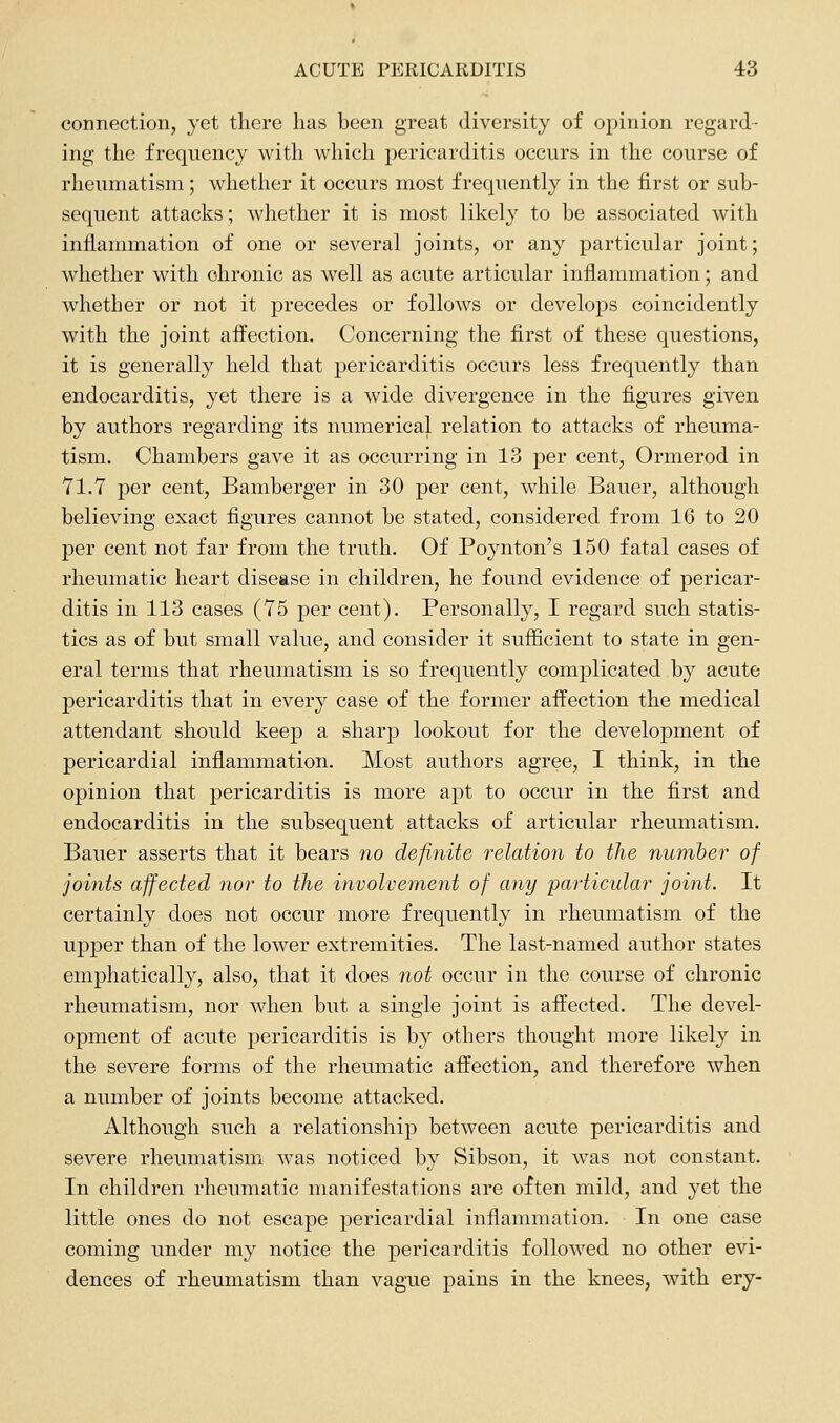 connection, yet there has been great diversity of opinion regard- ing the frequency with which pericarditis occurs in the course of rheumatism; whether it occurs most frequently in the first or sub- sequent attacks; whether it is most likely to be associated with inflammation of one or several joints, or any particular joint; whether with chronic as well as acute articular inflammation; and whether or not it precedes or follows or develops coincidently with the joint affection. Concerning the first of these questions, it is generally held that pericarditis occurs less frequently than endocarditis, yet there is a wide divergence in the figures given by authors regarding its numerical relation to attacks of rheuma- tism. Chambers gave it as occurring in 13 per cent, Ormerod in 71.7 per cent, Bamberger in 30 per cent, while Bauer, although believing exact figures cannot be stated, considered from 16 to 20 per cent not far from the truth. Of Poynton's 150 fatal cases of rheumatic heart disease in children, he found evidence of pericar- ditis in 113 cases (75 per cent). Personally, I regard such statis- tics as of but small value, and consider it sufficient to state in gen- eral terms that rheumatism is so frequently complicated by acute pericarditis that in every case of the former affection the medical attendant should keep a sharp lookout for the development of pericardial inflammation. Most authors agree, I think, in the opinion that pericarditis is more apt to occur in the first and endocarditis in the subsequent attacks of articular rheumatism. Bauer asserts that it bears no definite i^elation to the number of joints affected nor to the involveinent of any particular joint. It certainly does not occur more frequently in rheumatism of the upper than of the lower extremities. The last-named author states emphatically, also, that it does not occur in the course of chronic rheumatism, nor when but a single joint is affected. The devel- opment of acute pericarditis is by others thought more likely in the severe forms of the rheumatic affection, and therefore when a number of joints become attacked. Although such a relationship between acute pericarditis and severe rheumatisirx Avas noticed by Sibson, it was not constant. In children rheumatic manifestations are often mild, and yet the little ones do not escape pericardial inflammation. In one case coming under my notice the pericarditis followed no other evi- dences of rheumatism than vague pains in the knees, with ery-