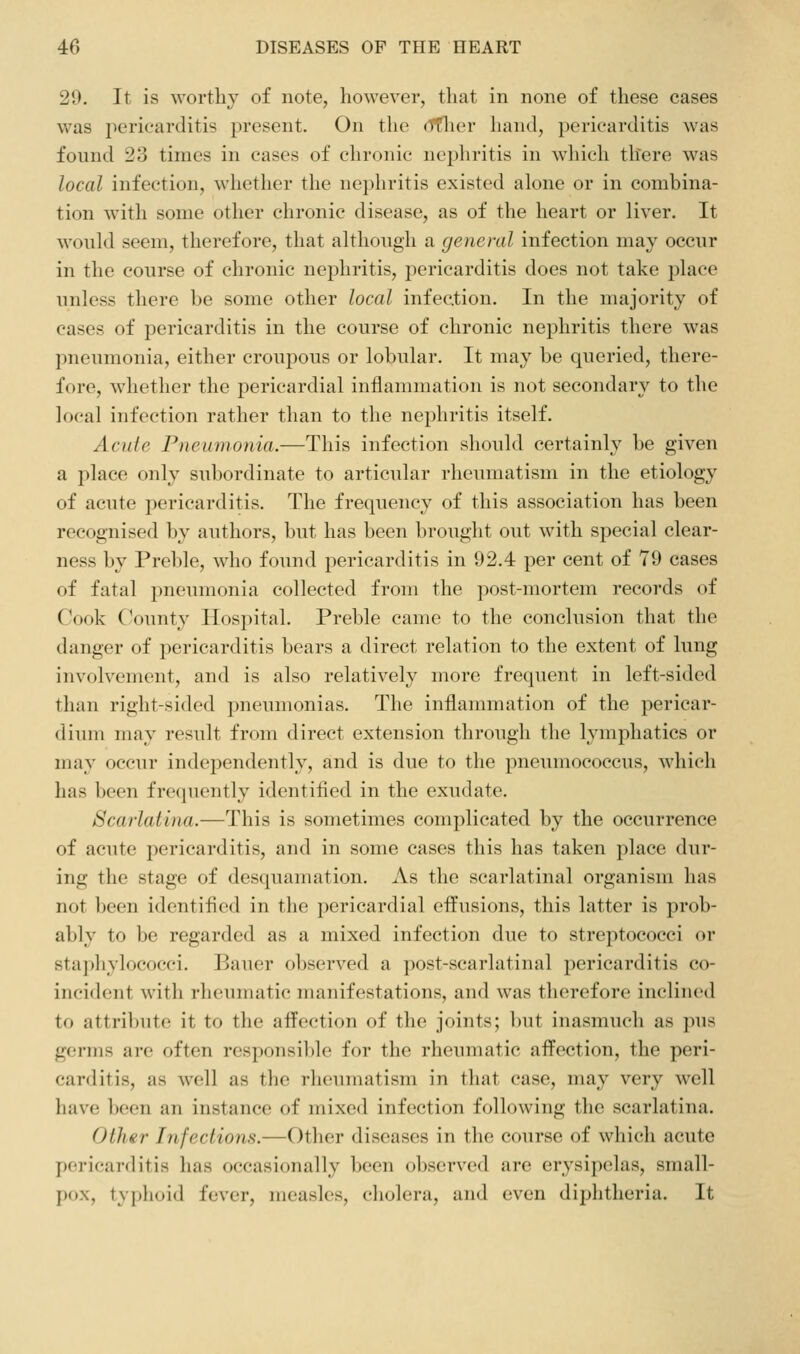 29. It is worthy of note, however, that in none of these cases was pericarditis present. On the dflier hand, pericarditis was found 23 times in cases of chronic nephritis in which there was local infection, whether the nephritis existed alone or in combina- tion with some other chronic disease, as of the heart or liver. It would seem, therefore, that although a general infection may occur in the course of chronic nephritis, pericarditis does not take place unless there be some other local infection. In the majority of cases of pericarditis in the course of chronic nephritis there was pneumonia, either croupous or lobular. It may be queried, there- fore, whether the pericardial inflammation is not secondary to the local infection rather than to the nephritis itself. Acule Pneumonia.—This infection should certainly be given a place only subordinate to articular rheumatism in the etiology of acute pericarditis. The frequency of this association has been recognised by authors, but has been brought out with special clear- ness by Preble, who found pericarditis in 92.4 per cent of 79 cases of fatal pneumonia collected from the post-mortem records of Cook C^ounty Hospital. Preble came to the conclusion that the danger of pericarditis bears a direct relation to the extent of lung involvement, and is also relatively more frequent in left-sided than right-sided pneumonias. The inflammation of the pericar- dium may result from direct extension through the lymphatics or may occur independently, and is due to the pneumococcus, which has been frequently identified in the exudate. Scarlatina.—This is sometimes complicated by the occurrence of acute pericarditis, and in some cases this has taken place dur- ing the stage of desquamation. As the scarlatinal organism has not been identified in the pericardial effusions, this latter is prob- ably to be regarded as a mixed infection due to streptococci or staphylococci. Bauer observed a post-scarlatinal pericarditis co- incident with rheumatic manifestations, and was therefore inclined to attribute it to the affection of the joints; but inasmuch as pus germs are often responsible for the rheumatic affection, the peri- carditis, as well as the rheumatism in that case, may very well have been an instance of mixed infection following the scarlatina. Other Infections.—Other diseases in the course of whicli acute pericarditis has occasionally been observed are erysipelas, small- pox, tyjjhoid fever, measles, cholera, and even diphtheria. It