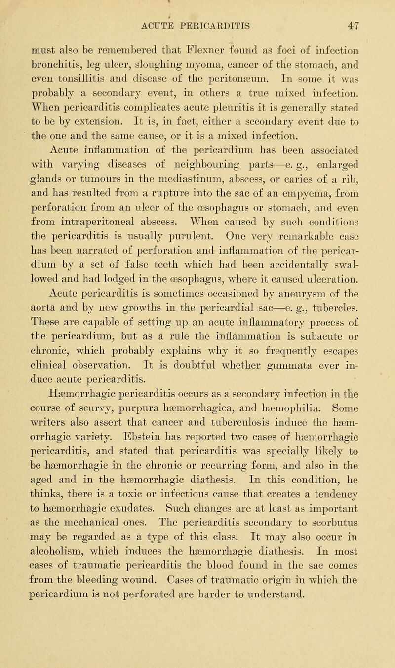 must also be remembered that Flexner found as foci of infection bronchitis, leg ulcer, sloughing myoma, cancer of the stomach, and even tonsillitis and disease of the peritoneum. In some it was probably a secondary event, in others a true mixed infection. When pericarditis complicates acute pleuritis it is generally stated to be by extension. It is, in fact, either a secondary event due to the one and the same cause, or it is a mixed infection. Acute inflammation of the pericardium has been associated with varying diseases of neighbouring parts—e. g., enlarged glands or tumours in the mediastinum, abscess, or caries of a rib, and has resulted from a rupture into the sac of an empyema, from perforation from an ulcer of the OBSophagus or stomach, and even from intraperitoneal abscess. When caused by such conditions the pericarditis is usually purulent. One very remarkable case has been narrated of perforation and inflammation of the pericar- dium by a set of false teeth which had been accidentally swal- lowed and had lodged in the oesophagus, where it caused ulceration. Acute pericarditis is sometimes occasioned by aneurysm of the aorta and by new growths in the pericardial sac—e. g., tubercles. These are capable of setting up an acute inflammatory process of the pericardium, but as a rule the inflammation is subacute or chronic, which probably explains why it so frequently escapes clinical observation. It is doubtful whether gummata ever in- duce acute pericarditis. Haemorrhagic pericarditis occurs as a secondary infection in the course of scurvy, purpura hasmorrhagica, and haemophilia. Some writers also assert that cancer and tuberculosis induce the haem- orrhagic variety. Ebstein has reported two cases of hiemorrhagic pericarditis, and stated that pericarditis was specially likely to be haemorrhagic in the chronic or recurring form, and also in the aged and in the haemorrhagic diathesis. In this condition, he thinks, there is a toxic or infectious cause that creates a tendency to haemorrhagic exudates. Such changes are at least as important as the mechanical ones. The pericarditis secondary to scorbutus may be regarded as a type of this class. It may also occur in alcoholism, which induces the haemorrhagic diathesis. In most cases of traumatic pericarditis the blood found in the sac comes from the bleeding wound. Cases of traumatic origin in which the pericardium is not perforated are harder to understand.