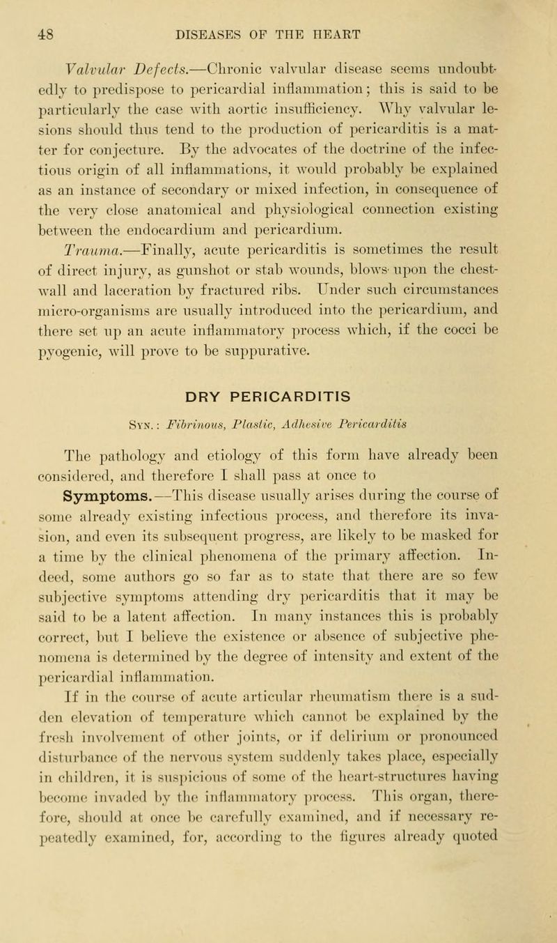 Valvular Defects.—Chronic valvular disease seems undoubt- edly to predispose to pericardial inflammation; tins is said to be particularly the case with aortic insufficiency. Why valvular le- sions should thus tend to the production of pericarditis is a mat- ter for conjecture. By the advocates of the doctrine of the infec- tious origin of all inflammations, it would probably be explained as an instance of secondary or mixed infection, in consequence of the very close anatomical and physiological connection existing between the endocardium and pericardium. Trauma.—Finally, acute pericarditis is sometimes the result of direct injury, as gunshot or stab wounds, blows' upon the chest- wall and laceration by fractured ribs. Under such circumstances micro-organisms are usually introduced into the pericardium, and there set up an acute inflammatory process which, if the cocci be pyogenic, will prove to be suppurative. DRY PERICARDITIS SvN.: Fibrinous, Plastic, Adhesive Pericarditis The pathology and etiology of this form have already been consi(l(n-(Ml, and therefore I shall pass at once to Symptoms.—This disease usually arises during the course of some already existing infectious process, and therefore its inva- sion, and even its subsequent progress, are likely to be masked for a time by the clinical phenomena of the primary affection. In- deed, some authors go so far as to state that there are so few subjective symptoms attending dry pericarditis that it may be said to be a latent afi^ection. In many instances this is probably correct, but I believe the existence or absence of subjective phe- nomena is determined by the degree of intensity and extent of the pericardiiil inflammation. If in the course of acute articular rheumatism there is a sud- den elevation of temperature which cannot ])e explained by the fresh involvement of other joints, or if (Icliriiiin or pronounced disturbance of the nervous system suddenly takes place, especially in children, it is suspicious of some of the lieart-structures having become invaded by the inflannnatory ])rocess. This organ, there- fore, should at once be carefully examined, and if necessary re- peatedly examined, for, according to the fig\ires already quoted
