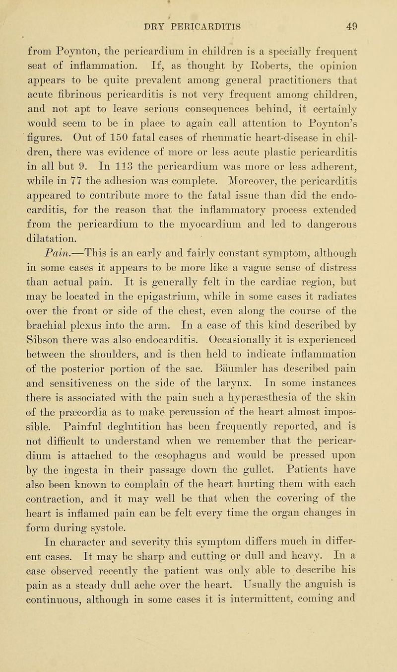 from Poynton, the pericardium in children is a specially frequent seat of inflammation. If, as thought by Roberts, the opinion appears to be quite prevalent among general practitioners that acute fibrinous pericarditis is not very frequent among children, and not apt to leave serious consequences behind, it certainly would seem to be in place to again call attention to Poynton's figures. Out of 150 fatal cases of rheumatic heart-disease in chil- dren, there was evidence of more or less acute plastic pericarditis in all but 9. In 113 the pericardium was more or less adherent, while in 11 the adhesion was complete. Moreover, the pericarditis appeared to contribute more to the fatal issue than did the endo- carditis, for the reason that the inflammatory process extended from the pericardium to the myocardium and led to dangerous dilatation. Pain.—This is an early and fairly constant symptom, although in some cases it appears to be more like a vague sense of distress than actual pain. It is generally felt in the cardiac region, but may be located in the epigastrium, while in some cases it radiates over the front or side of the chest, even along the course of the brachial plexus into the arm. In a case of this kind described by Sibson there was also endocarditis. Occasionally it is experienced between the shoulders, and is then held to indicate inflammation of the posterior portion of the sac. Baumler has described pain and sensitiveness on the side of the larynx. In some instances there is associated with the pain such a hypersesthesia of the skin of the pra^cordia as to make percussion of the heart almost impos- sible. Painful deglutition has been frequently reported, and is not difiicult to understand when we remember that the pericar- dium is attached to the oesophagus and would be pressed upon by the ingesta in their passage down the gullet. Patients have also been known to complain of the heart hurting them with each contraction, and it may well be that when the covering of the heart is inflamed pain can be felt every time the organ changes in form during systole. In character and severity this symptom differs much in differ- ent cases. It may be sharp and cutting or dull and heavy. In a case observed recently the patient was only able to describe his pain as a steady dull ache over the heart. Usually the anguish is continuous, although in some cases it is intermittent, coming and
