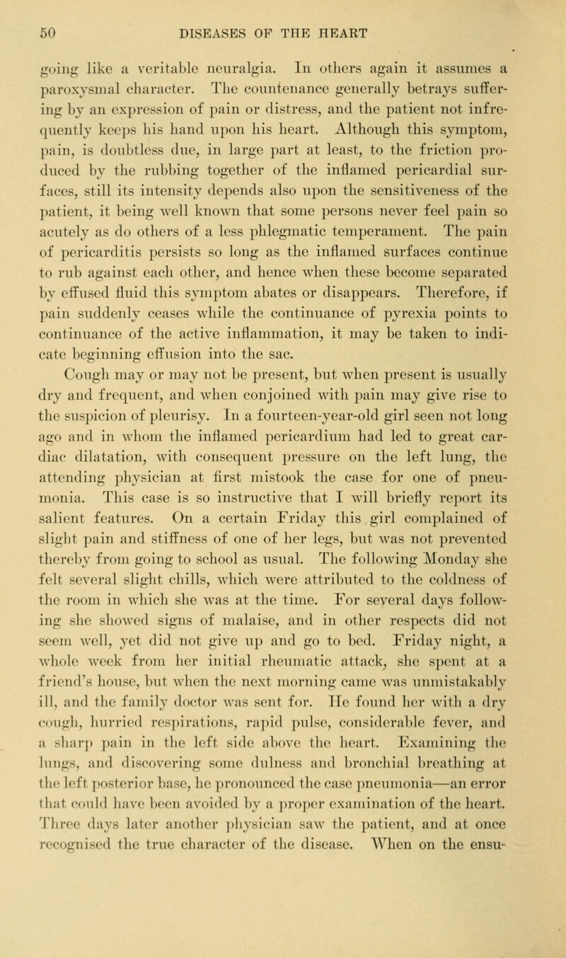 going like a veritable neuralgia. In others again it assumes a paroxysmal character. The countenance generally betrays suffer- ing by an expression of pain or distress, and the patient not infre- quently keeps his hand upon his heart. Although this symptom, pain, is doubtless due, in large part at least, to the friction pro- duced by the rubbing together of the inflamed pericardial sur- faces, still its intensity depends also upon the sensitiveness of the patient, it being well known that some persons never feel pain so acutely as do others of a less phlegmatic temperament. The pain of pericarditis persists so long as the inflamed surfaces continue to rub against each other, and hence when these become separated by effused fluid this symptom abates or disappears. Therefore, if pain suddenly ceases while the continuance of pyrexia points to continuance of the active inflammation, it may be taken to indi- cate beginning effusion into the sac. Cough may or may not be present, but when present is usually dry and frequent, and when conjoined with pain may give rise to the suspicion of pleurisy. In a fourteen-year-old girl seen not long ago and in whom the inflamed pericardium had led to great car- diac dilatation, with consequent pressure on the left lung, the attending physician at first mistook the case for one of pneu- monia. This case is so instructive that I will briefly rej^ort its salient features. On a certain Friday this girl complained of slight pain and stiffness of one of her legs, but was not prevented there])y from going to school as usual. The following Monday she felt several slight chills, which were attributed to the coldness of the room in which she was at the time. For several days follow- ing she showed signs of malaise, and in other respects did not seem well, yet did not give up and go to bed. Friday night, a whole week from her initial rheumatic attack^ she spent at a friend's house, but when the next morning came was unmistakably ill, and the family doctor was sent for. He found her with a dry cough, hurried respirations, rapid pulse, considerable fever, and a sharp pain in the left side above the heart. Examining tlie lungs, and discovering some dulness and bronchial breathing at the left posterior base, lie pronounced the case ])neumonia—an error that could have been avoided by a proper examination of the heart. Three days later another physician saw the patient, and at once recognised the true character of the disease. When on the ensu-
