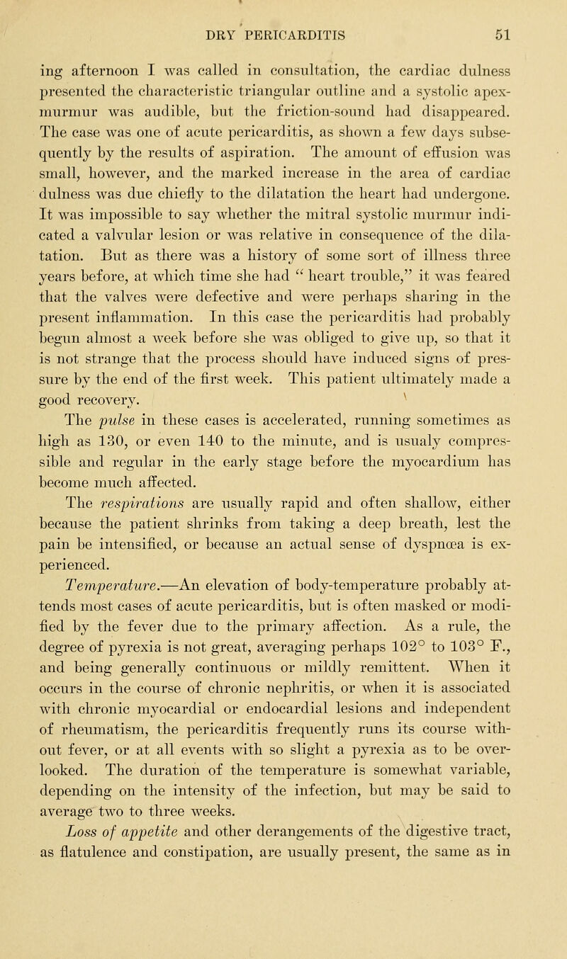 ing afternoon I was called in consultation, the cardiac dulness presented the characteristic triangular outline and a systolic apex- murmur was audible, but the friction-sound had disappeared. The case was one of acute pericarditis, as shown a few days subse- quently by the results of aspiration. The amount of effusion was small, however, and the marked increase in the area of cardiac dulness was due chiefly to the dilatation the heart had undergone. It was impossible to say whether the mitral systolic murmur indi- cated a valvular lesion or was relative in consequence of the dila- tation. But as there was a history of some sort of illness three years before, at which time she had heart trouble, it was feared that the valves were defective and were perhaps sharing in the present inflammation. In this case the pericarditis had probably begun almost a week before she was obliged to give up, so that it is not strange that the process should have induced signs of pres- sure by the end of the first week. This patient ultimately made a good recovery. ^ The pulse in these cases is accelerated, running sometimes as high as 130, or even 140 to the minute, and is usualy compres- sible and regular in the early stage before the myocardium has become much affected. The respirations are usually rapid and often shallow, either because the patient shrinks from taking a deep breath, lest the pain be intensified, or because an actual sense of dyspnoea is ex- perienced. Temperature.—An elevation of body-temperature probably at- tends most cases of acute pericarditis, but is often masked or modi- fied by the fever due to the primary affection. As a rule, the degree of pyrexia is not great, averaging perhaps 102° to 103° F., and being generally continuous or mildly remittent. When it occurs in the course of chronic nephritis, or when it is associated with chronic myocardial or endocardial lesions and independent of rheumatism, the pericarditis frequently runs its course with- out fever, or at all events with so slight a pyrexia as to be over- looked. The duration of the temperature is somewhat variable, depending on the intensity of the infection, but may be said to average two to three weeks. Loss of appetite and other derangements of the digestive tract, as flatulence and constipation, are usually present, the same as in
