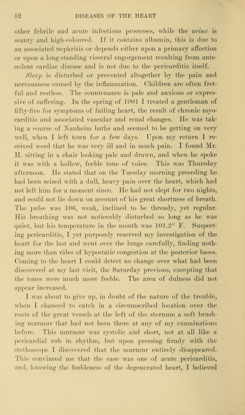 other febrile and acute infectious processes, while the uriiie is scanty and high-coloured. If it contains albumin, this is due to an associated nephritis or depends either upon a primary affection or upon a long-standing visceral engorgement resulting from ante- cedent cardiac disease and is not due to the pericarditis itself. Sleep is disturbed or prevented altogether by the pain and nervousness cai;sed by the inflammation. C/hildren are often fret- ful and restless. The countenance is pale and anxious or expres- sive of suffering. In the spring of 11)01 I treated a gentleman of fifty-five for symptoms of failing heart, the result of chronic myo- carditis and associated vascular and renal changes. He was tak- ing a course of Xauheim baths and seemed to be getting on very well, when I left town for a few days. Upon my return I re- ceived word that he v.^as very ill and in much pain. I found Mr. H. sitting in a chair looking pale and drawn, and when he spoke it was with a hollow, feeble tone of voice. This was Thursday afternoon. He stated that on the Tuesday morning preceding he had been seized with a dull, heavy pain over the heart, which had not left him for a moment since. He had not slept for two nights, and could not lie down on account of his great shortness of breath. The pulse was 106, weak, inclined to be thready, yet regular. His breathing was not noticeably disturbed so long as he was quiet, but his temperature in tlie mouth was 101.2° F. Suspect- ing pericarditis, I yet purposely reserved my investigation of the heart for the last and Avent over the lungs carefully, finding noth- ing more than rides of hypostatic congestion at the posterior bases. Coming to the heart I could detect no change over what had been discovered at my last visit, the Saturday previous, excepting that the tones were much more feeble. The area of dulness did not a])])(>ar increased. I was about to give up, in doubt of the nature of tlio troul)le, when I chanced to catch in a circumscribed location over the roots of the great vessels at the left of the sternum a soft brush- ing iimi'imii- tliat had not been there at any of my exaiiiiiintioiis before. This murmur was systolic and short, not at all like a pericardial rub in rhythm, but u])on ])ressing firmly with the stethoscope I discovered tliat the imirniur entirely disappeared. This convinced me tliat the case was one of acute pericarditis, and, knowing the feebleness of the degenerated heart, I believed
