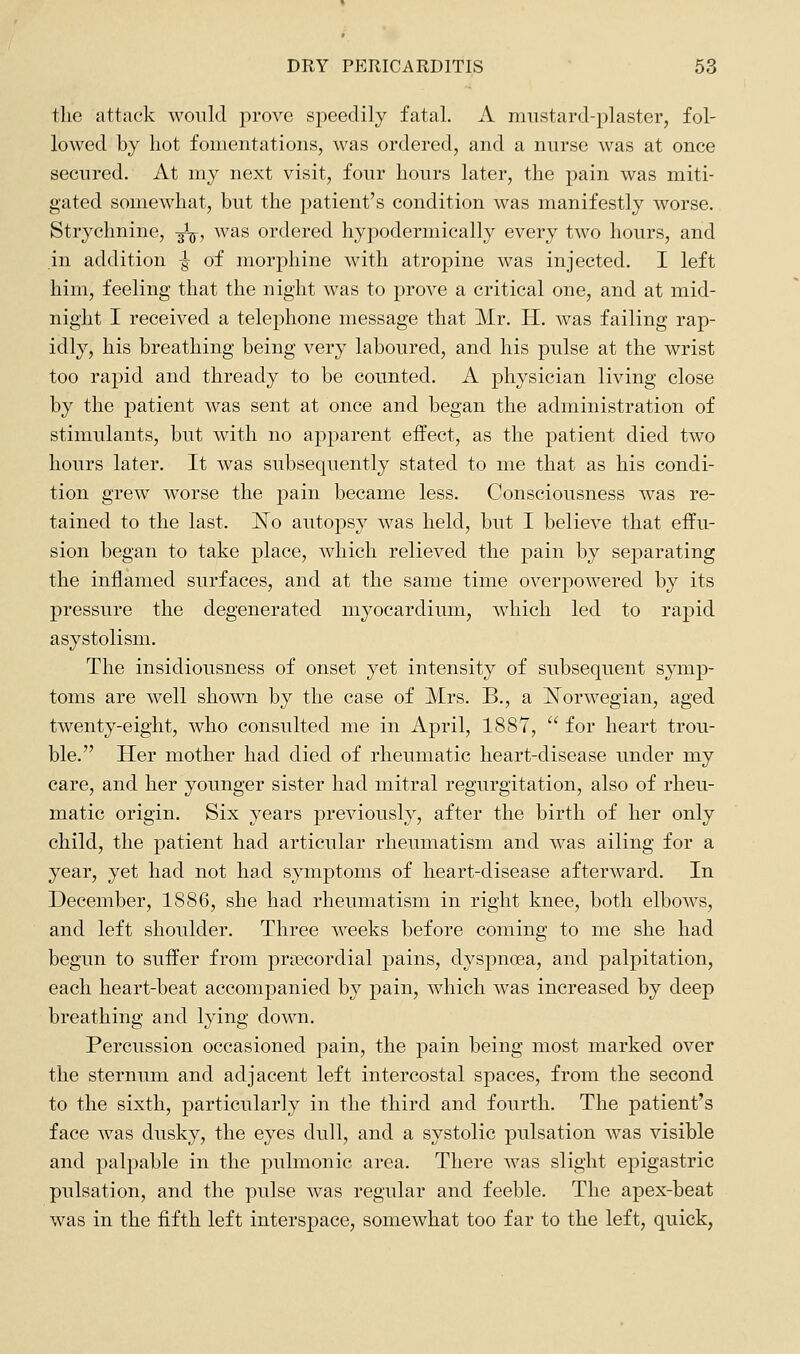 the attack would prove speedily fatal. A mustard-plaster, fol- lowed by hot fomentations, was ordered, and a nurse was at once secured. At my next visit, four hours later, the pain was miti- gated somewhat, but the patient's condition was manifestly worse. Strychnine, ^\, was ordered hypodermically every two hours, and in addition ^ of morphine with atropine was injected. I left him, feeling that the night was to prove a critical one, and at mid- night I received a telephone message that Mr. H. was failing rap- idly, his breathing being very laboured, and his pulse at the wrist too rapid and thready to be counted. A physician living close by the patient was sent at once and began the administration of stimulants, but with no apparent effect, as the patient died two hours later. It was subsequently stated to me that as his condi- tion grew worse the pain became less. Consciousness was re- tained to the last. J^o autopsy was held, but I believe that effu- sion began to take place, which relieved the pain by separating the inflamed surfaces, and at the same time overpowered by its pressure the degenerated myocardium, which led to rapid asystolism. The insidiousness of onset yet intensity of subsequent sjanp- toms are well shown by the case of Mrs. B., a ISTorwegian, aged twenty-eight, who consulted me in April, 188Y,  for heart trou- ble. Her mother had died of rheumatic heart-disease under my care, and her younger sister had mitral regurgitation, also of rheu- matic origin. Six years previously, after the birth of her only child, the patient had articular rheumatism and was ailing for a year, yet had not had symptoms of heart-disease afterward. In December, 1886, she had rheumatism in right knee, both elbows, and left shoulder. Three weeks before coming to me she had begun to suffer from prcecordial pains, dyspnoea, and palpitation, each heart-beat accompanied by pain, which was increased by deep breathing and lying down. Percussion occasioned pain, the pain being most marked over the sternum and adjacent left intercostal spaces, from the second to the sixth, particularly in the third and fourth. The patient's face was dusky, the eyes dull, and a systolic pulsation was visible and palpable in the pulmonic area. There was slight epigastric pulsation, and the pulse was regular and feeble. The apex-beat was in the fifth left interspace, somewhat too far to the left, quick,