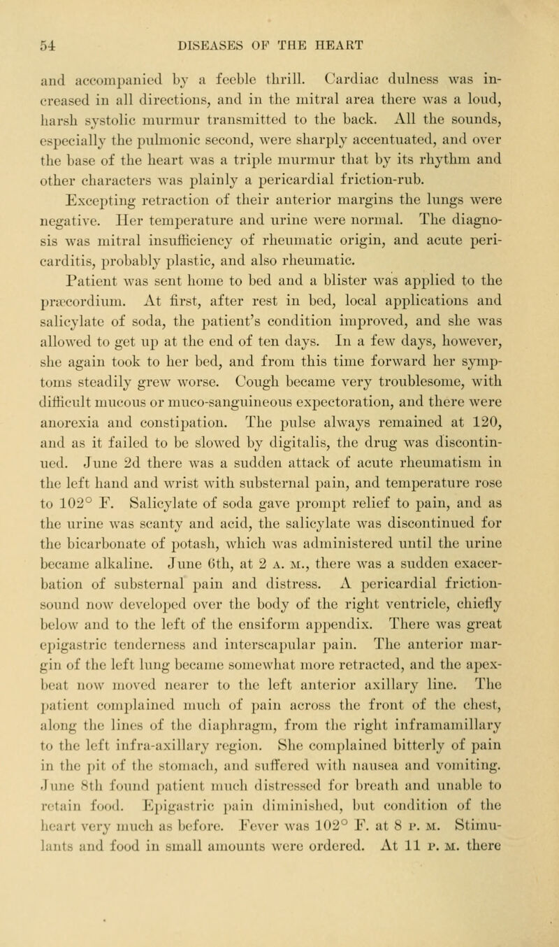 and accompanied by a feeble thrill. Cardiac dulness was in- creased in all directions, and in the mitral area there was a loud, harsh systolic murmur transmitted to the back. All the sounds, especially the pidmonic second, were sharj^ly accentuated, and over the base of the heart was a triple murmur that by its rhythm and other characters was plainly a pericardial friction-rub. Excepting retraction of their anterior margins the lungs were negative. Her temperature and urine were normal. The diagno- sis was mitral insufficiency of rheumatic origin, and acute peri- carditis, probably plastic, and also rheumatic. Patient was sent home to bed and a blister was applied to the pra^cordium. At first, after rest in bed, local applications and salicylate of soda, the j^atient's condition improved, and she was allowed to get up at the end of ten days. In a few days, however, she again took to her bed, and from this time forward her symp- toms steadily grew worse. Cough became very troublesome, with difficult mucous or muco-sanguineous expectoration, and there were anorexia and constipation. The pulse always remained at 120, and as it failed to be slowed by digitalis, the drug was discontin- ued. June 2d there was a sudden attack of acute rheumatism in the left hand and wrist with substernal pain, and temperature rose to 102° F. Salicylate of soda gave prompt relief to pain, and as the urine was scanty and acid, the salicylate was discontinued for the bicarbonate of potash, which was administered until the urine became alkaline. June 6th, at 2 a. m., there was a sudden exacer- bation of substernal jDain and distress. A pericardial friction- sound now developed over the body of the right ventricle, chiefly below and to the left of the ensiform ap2:)endix. There was great epigastric tenderness and interscapular pain. The anterior mar- gin of the left lung became somewhat more retracted, and the apex- beat now moved nearer to the left anterior axillary line. The patient complained much of pain across the front of the chest, along the lines of the diaphragm, from the right inframamillary to the left infra-axillary region. She complained bitterly of pain in the ])it of the stomach, and suffered with nausea and vomiting. June 8th found ])atient much distressed for breath and unable to retain food. Epigastric pain diminished, but condition of the heart very much as before. Fever was 102° F. at 8 r. m. Stimu- lants and food in small amounts were ordered. At 11 i*. m. there