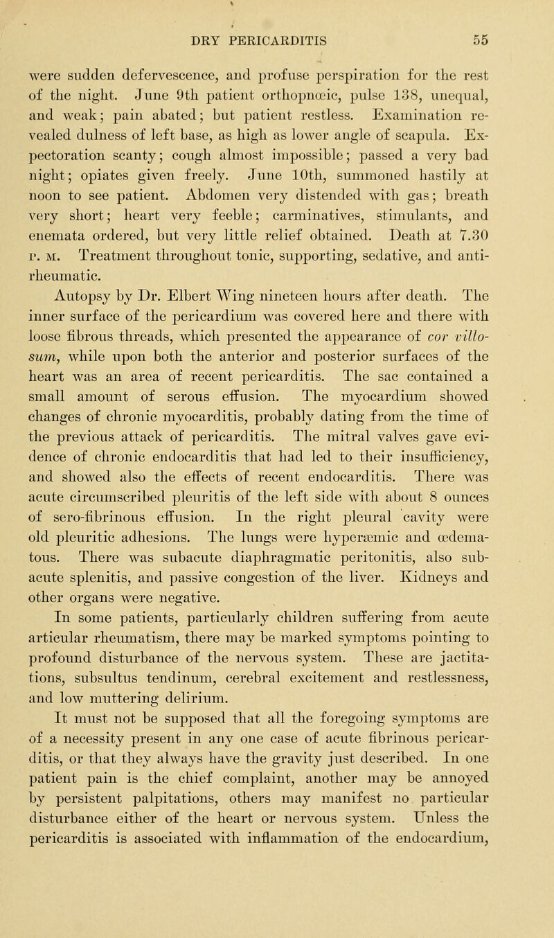 were sudden defervescence, and profuse perspiration for the rest of the night. June 9th patient orthopnccic, pulse 138, unequal, and weak; pain abated; but patient restless. Examination re- vealed dulness of left base, as high as lower angle of scapula. Ex- pectoration scanty; cough almost impossible; passed a very bad night; opiates given freely. June 10th, summoned hastily at noon to see patient. Abdomen very distended with gas; breath very short; heart very feeble; carminatives, stimulants, and enemata ordered, but very little relief obtained. Death at Y.30 r. M. Treatment throughout tonic, supporting, sedative, and anti- rheumatic. Autopsy by Dr. Elbert Wing nineteen hours after death. The inner surface of the pericardium was covered here and there with loose fibrous threads, which presented the appearance of cor villo- sum, while upon both the anterior and posterior surfaces of the heart was an area of recent pericarditis. The sac contained a small amount of serous effusion. The myocardium showed changes of chronic myocarditis, probably dating from the time of the previous attack of pericarditis. The mitral valves gave evi- dence of chronic endocarditis that had led to their insufficiency, and showed also the effects of recent endocarditis. There was acute circumscribed pleuritis of the left side with about 8 ounces of sero-fibrinous effusion. In the right pleural cavity were old pleuritic adhesions. The lungs were hypersemic and (Edema- tous. There was subacute diaphragmatic peritonitis, also sub- acute splenitis, and passive congestion of the liver. Kidneys and other organs were negative. In some patients, particularly children suffering from acute articular rheumatism, there may be marked symptoms pointing to profound disturbance of the nervous system. These are jactita- tions, subsultus tendinum, cerebral excitement and restlessness, and low muttering delirium. It must not be supposed that all the foregoing symptoms are of a necessity present in any one case of acute fibrinous pericar- ditis, or that they always have the gravity just described. In one patient pain is the chief complaint, another may be annoyed by persistent palpitations, others may manifest no particular disturbance either of the heart or nervous system. Unless the pericarditis is associated with inflammation of the endocardium,