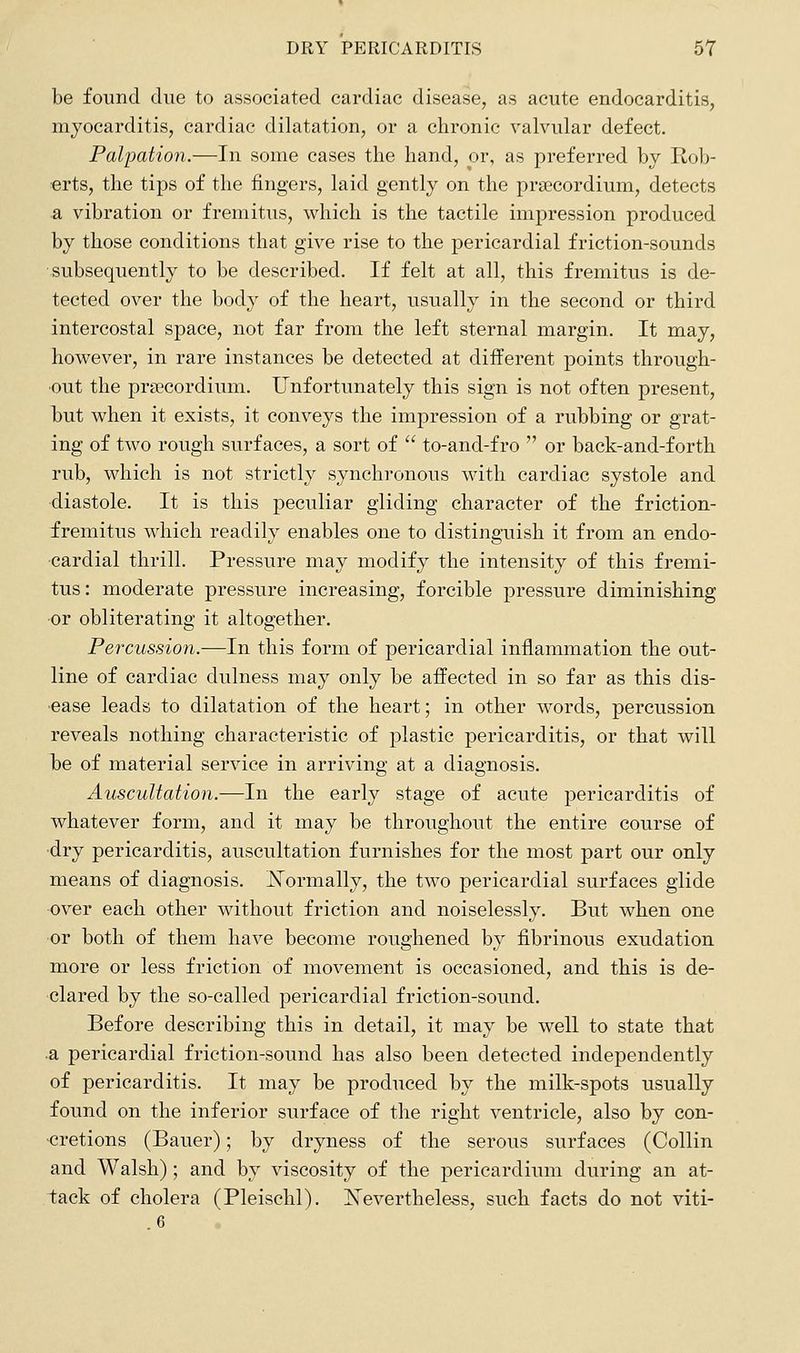 be found due to associated cardiac disease, as acute endocarditis, myocarditis, cardiac dilatation, or a chronic valvular defect. Palpation.—In some cases the hand, or, as preferred by Rob- erts, the tips of the fingers, laid gently on the prgecordium, detects a vibration or fremitus, which is the tactile impression produced by those conditions that give rise to the pericardial friction-sounds subsequently to be described. If felt at all, this fremitus is de- tected over the body of the heart, usually in the second or third intercostal space, not far from the left sternal margin. It may, however, in rare instances be detected at different points through- out the pra^cordium. Unfortunately this sign is not often present, but when it exists, it conveys the impression of a rubbing or grat- ing of two rough surfaces, a sort of to-and-fro or back-and-forth rub, which is not strictly synchronous with cardiac systole and -diastole. It is this peculiar gliding character of the friction- fremitus which readily enables one to distinguish it from an endo- cardial thrill. Pressure may modify the intensity of this fremi- tus: moderate pressure increasing, forcible pressure diminishing -or obliterating it altogether. Percussion.—In this form of pericardial inflammation the out- line of cardiac dulness may only be affected in so far as this dis- •ease leads to dilatation of the heart; in other words, percussion reveals nothing characteristic of plastic pericarditis, or that will be of material service in arriving at a diagnosis. Auscultation.—In the early stage of acute pericarditis of whatever form, and it may be throughout the entire course of •dry pericarditis, auscultation furnishes for the most part our only means of diagnosis. ISTormally, the two pericardial surfaces glide over each other without friction and noiselessly. But when one or both of them have become roughened by fibrinous exudation more or less friction of movement is occasioned, and this is de- clared by the so-called pericardial friction-sound. Before describing this in detail, it may be well to state that .a pericardial friction-sound has also been detected independently of pericarditis. It may be produced by the milk-spots usually found on the inferior surface of the right ventricle, also by con- -cretions (Bauer); by dryness of the serous surfaces (Collin and Walsh); and by viscosity of the pericardium during an at- tack of cholera (Pleischl), Nevertheless, such facts do not viti- 6