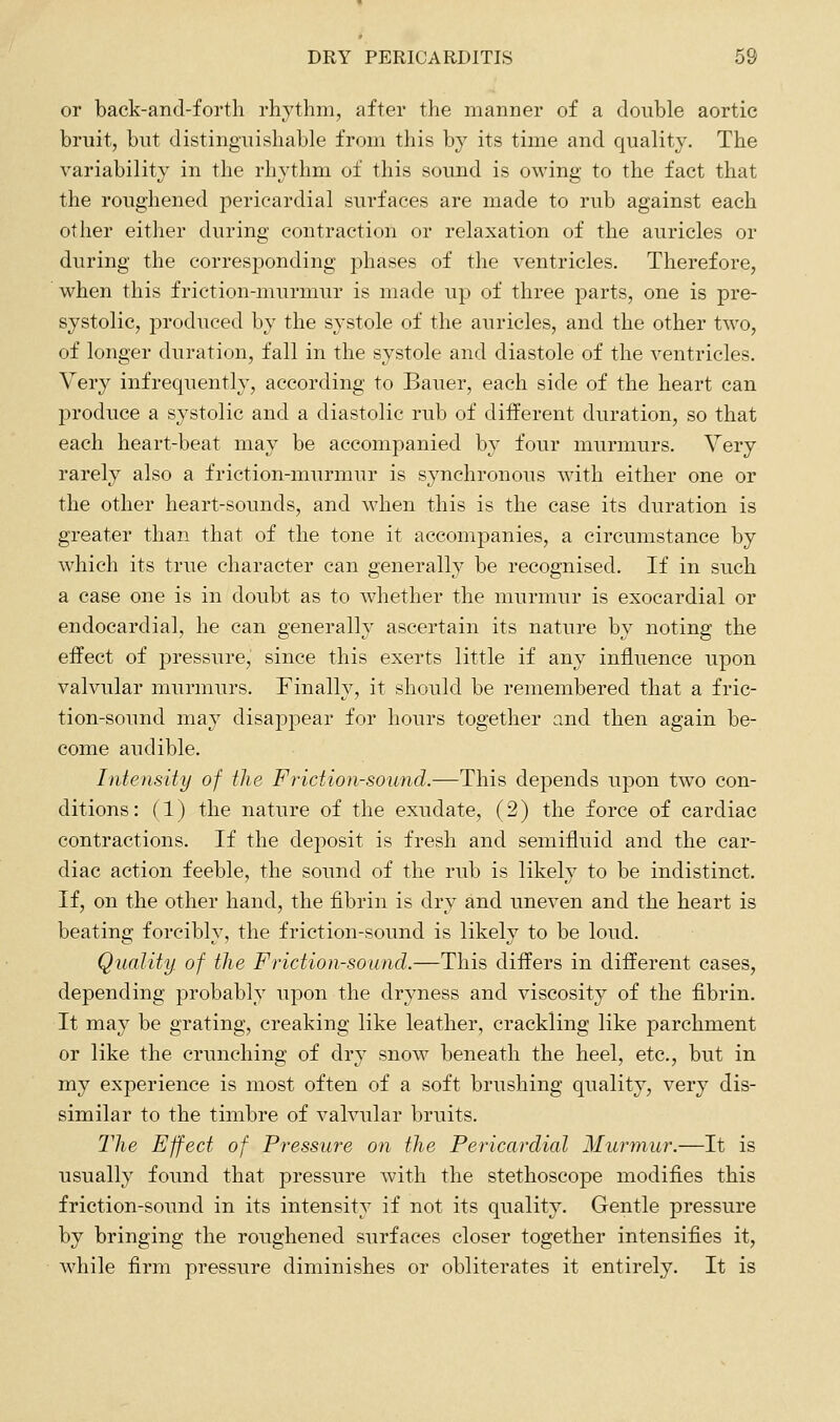 or back-and-fortli rhythm, after the manner of a double aortic bruit, but distinguishable from this by its time and quality. The variability in the rhythm of this sound is owing to the fact that the roughened pericardial surfaces are made to rub against each other either during contraction or relaxation of the auricles or during the corresponding phases of the ventricles. Therefore, when this friction-murmur is made up of three parts, one is pre- systolic, produced by the systole of the auricles, and the other two, of longer duration, fall in the systole and diastole of the ventricles. Very infrequently, according to Bauer, each side of the heart can produce a systolic and a diastolic rub of different duration, so that each heart-beat may be accompanied by four murmurs. Very rarely also a friction-murmur is synchronous with either one or the other heart-sounds, and when this is the case its duration is greater than that of the tone it accompanies, a circumstance by which its true character can generally be recognised. If in such a case one is in doubt as to whether the murmur is exocardial or endocardial, he can generally ascertain its nature by noting the effect of pressure, since this exerts little if any influence upon valvular murmurs. Finally, it should be remembered that a fric- tion-sound may disappear for hours together and then again be- come audible. Intensity of the Friction-sound.—This depends upon two con- ditions : (1) the nature of the exudate, (2) the force of cardiac contractions. If the deposit is fresh and semifluid and the car- diac action feeble, the sound of the rub is likely to be indistinct. If, on the other hand, the fibrin is dry and uneven and the heart is beating forcibly, the friction-sound is likely to be loud. Quality, of the Friction-sound.—This differs in different cases, depending probably upon the dryness and viscosity of the fibrin. It may be grating, creaking like leather, crackling like parchment or like the crunching of dry snow beneath the heel, etc., but in my experience is most often of a soft brushing quality, very dis- similar to the timbre of valvular bruits. The Effect of Pressure on the Pericardial Murmur.—It is usually found that pressure with the stethoscope modifies this friction-sound in its intensity if not its quality. Gentle pressure by bringing the roughened surfaces closer together intensifies it, while firm pressure diminishes or obliterates it entirely. It is