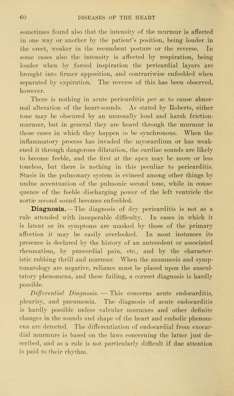 sometimes found also that the intensity of the murmur is affected in one way or another by the patient's position, being louder in the erect, weaker in the recumbent posture or the reverse. In some cases also the intensity is affected by respiration, being louder when by forced inspiration the pericardial layers are brought into lirmer apposition, and contrariwise enfeebled when separated by expiration. The reverse of this has been observed, however. There is nothing in acute pericarditis per se to cause abnor- mal alteration of the heart-sounds. As stated by Roberts, either tone may be obscured by an unusually loud and harsh friction- murmur, but in general they are heard through the murmur in those cases in which they happen to l)e synchronous. When the inflammatory process has invaded the myocardium or has weak- ened it through dangerous dilatation, the cardiac sounds are likely to become feeble, and the first at the apex may be more or less toneless, but there is nothing in this peculiar to pericarditis. Stasis in the pulmonary system is evinced among other things by undue accentuation of the ])ulmonic second tone, while in conse- quence of the feeble discharging power of the left ventricle the aortic second sound becomes enfeebled. Diagnosis.—The diagnosis of dry pericarditis is not as a rule attended Avith insuperable difficulty. In cases in which it is latent or its symptoms are masked l)y those of the primary affection it may be easily overlooked. In most instances its presence is declared by the history of an antecedent or associated rheumatism, by prsecordial pain, etc., and by the character- istic rubbing thrill and murnuir. When the anamnesis and symp- tomatology are negative, reliance must be placed upon the auscul- tatory phenomena, and these failing, a correct diagnosis is hardly possible. Differential Diagnosis. — This concerns acute endocarditis, pleurisy, and pneumonia. The diagnosis of acute endocarditis is hardly possible unless valvuhir murmurs and other definite changes in the soun<ls and shape of the heart and embolic phenom- ena are detected. The differentiation of endocardial from exocar- dial murmurs is based on the laws concerning the latter just de- scribed, aiul as a rule is not particularly ditHcult if due attention is paid to their rhythm.