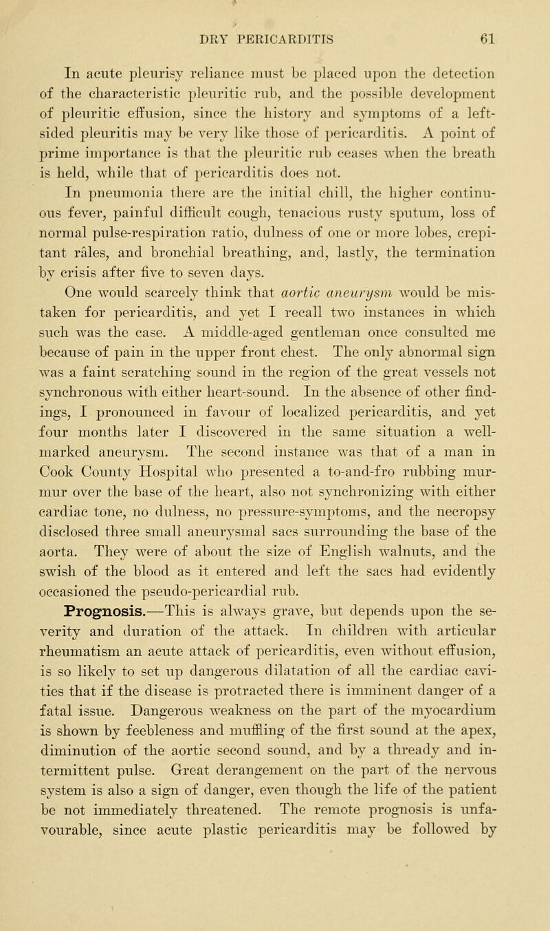 In acute pleurisy reliance must he placed upon the detection of the characteristic pleuritic rub, and the possible development of pleuritic effusion, since the history and symptoms of a left- sided pleuritis may be very like those of pericarditis. A point of prime importance is that the pleuritic rub ceases when the breath is held, while that of pericarditis does not. In pneumonia there are the initial chill, the higher continu- ous fever, painful difficult cough, tenacious rusty sputum, loss of normal pulse-respiration ratio, dulness of one or more lobes, crepi- tant rales, and bronchial breathing, and, lastly, the termination by crisis after five to seven days. One would scarcely think that aortic aneurysm would be mis- taken for pericarditis, and yet I recall two instances in which such was the case. A middle-aged gentleman once consulted me because of pain in the upper front chest. The only abnormal sign was a faint scratching sound in the region of the great vessels not synchronous with either heart-sound. In the absence of other find- ings, I pronounced in favour of localized pericarditis, and yet four months later I discovered in the same situation a well- marked aneurysm. The second instance was that of a man in Cook County Hospital who presented a to-and-fro rubbing mur- mur over the base of the heart, also not synchronizing with either cardiac tone, no dulness, no pressure-symptoms, and the necropsy disclosed three small aneurysmal sacs surrounding the base of the aorta. They were of about the size of English walnuts, and the swish of the blood as it entered and left the sacs had evidently occasioned the pseudo-pericardial rub. Prognosis.—This is always grave, but depends upon the se- verity and duration of the attack. In children with articular rheumatism an acute attack of pericarditis, even without effusion, is so likely to set up dangerous dilatation of all the cardiac cavi- ties that if the disease is protracted there is imminent danger of a fatal issue. Dangerous Aveakness on the part of the myocardium is shown by feebleness and muffling of the first sound at the apex, diminution of the aortic second sound, and by a thready and in- termittent pulse. Great derangement on the part of the nervous system is also a sign of danger, even though the life of the patient be not immediately threatened. The remote prognosis is unfa- vourable, since acute plastic pericarditis may be followed by