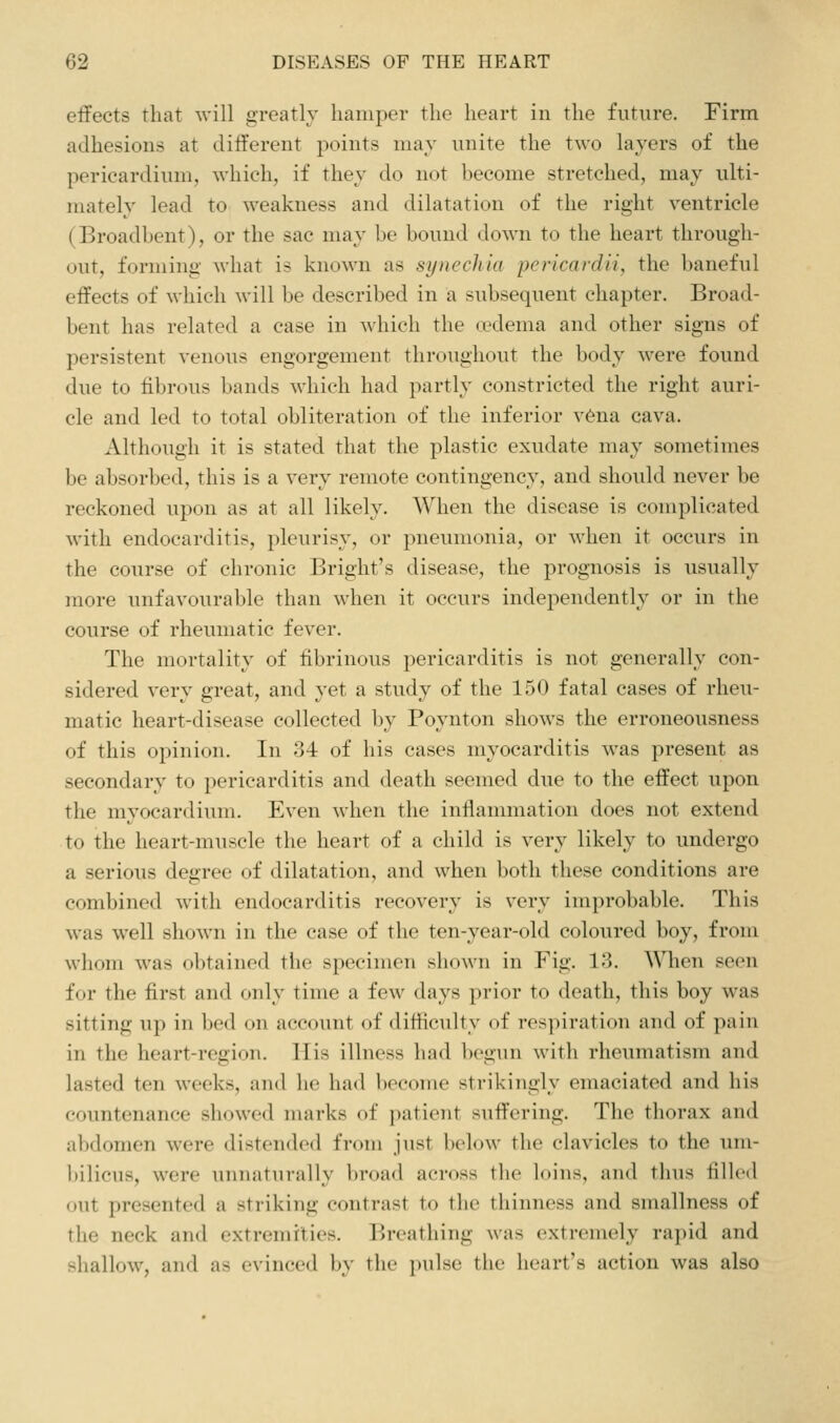 effects that will greatly hamper the heart in the future. Firm adhesions at different points may unite the two layers of the pericardium, which, if they do not become stretched, may ulti- mately lead to weakness and dilatation of the right ventricle (Broadbent), or the sac may be bound down to the heart through- out, forming what is known as synechia pericardii, the baneful effects of which will be described in a subsequent chapter. Broad- bent has related a case in which the (edema and other signs of persistent venous engorgement throughout the body were found due to fibrous bands which had partly constricted the right auri- cle and led to total obliteration of the inferior v6na cava. Although it is stated that the plastic exudate may sometimes be absorbed, this is a very remote contingency, and should never be reckoned upon as at all likely. When the disease is complicated with endocarditis, pleurisy, or pneumonia, or when it occurs in the course of chronic Bright's disease, the prognosis is usually more unfavourable than when it occurs independently or in the course of rheumatic fever. The mortality of fibrinous pericarditis is not generally con- sidered very great, and yet a study of the 150 fatal cases of rheu- matic heart-disease collected by Poynton shows the erroneousness of this opinion. In 34 of his cases myocarditis was present as secondary to pericarditis and death seemed due to the effect upon the myocardium. Even when the inflammation does not extend to the heart-muscle the heart of a child is very likely to undergo a serious degree of dilatation, and when both these conditions are combined with endocarditis recovery is very improbable. This was well shown in the case of the ten-year-old coloured boy, from whom was obtained the specimen shown in Fig. 13, A\Tien seen for the first and only time a few days prior to death, this boy was sitting up ill bed on account of difficulty of respiration and of pain in the heart-region. ITis illness had begun with rheumatism and lasted ten weeks, and he had become strikingly emaciated and his countenance showed marks of patient suffering. The thorax and abdomen were distended from just below the clavicles to the um- bilicus, were unnaturally broad across the loins, and thus filled out presented a striking contrast to the thinness and smallness of the neck and extremities. Breathing was extremely rapid and shallow, and as evinced by the i)ulse the heart's action was also