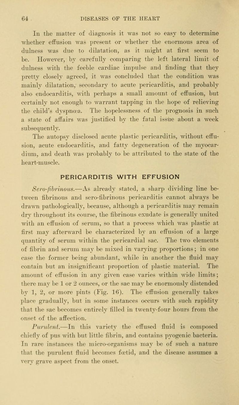 In the matter of diagnosis it was not so easy to determine whether effusion was present or whether the enormous area of dulness was due to dihitation, as it might at first seem to be. However, by carefully comparing the left lateral limit of dulness with the feeble cardiac impulse and finding that they pretty closely agreed, it was concluded that the condition was mainly dilatation, secondar}^ to acute pericarditis, and probably also endocarditis, with i)erhaps a small amount of effusion, but certainly not enough to warrant tapping in the hope of relieving the child's dyspna'a. The hopelessness of the prognosis in such a state of affairs was justified by the fatal issue about a week subsequently. The autopsy disclosed acute plastic pericarditis, without effu- sion, acute endocarditis, and fatty degeneration of the myocar- diimi, and death was probably to be attributed to the state of the heart-muscle. PERICARDITIS WITH EFFUSION Sero-fihritious.—As already stated, a sharp dividing line be- tween fibrinous and sero-fibrinous pericarditis cannot always be drawn pathologically, because, although a pericarditis may remain dry throughout its course, the fibrinous exudate is generally united with an effusion of serum, so that a process which was plastic at first may afterward be characterized by an effusion of a large quantity of serum within the pericardial sac. The two elements of fibrin and serum may be mixed in varying proportions; in one case the former being abundant, while in another the fluid may contain but an insignificant proportion of plastic material. The amount of effusion in any given case varies within wide limits; there may be 1 or 2 ounces, or the sac may be enormously distended by 1, 2, or more pints (Fig. 16). The effusion generally takes place gradually, but in some instances occurs with such rapidity that the sac becomes entirely filled in twenty-four hours from the onset of the affection. Purulent.—In this variety the effused fluid is composed chiefly of pus with but little fibrin, and contains pyogenic bacteria. In rare instances the micro-organisms may be of such a nature that the purulent fluid becomes foetid, and the disease assumes a very grave aspect from the onset.