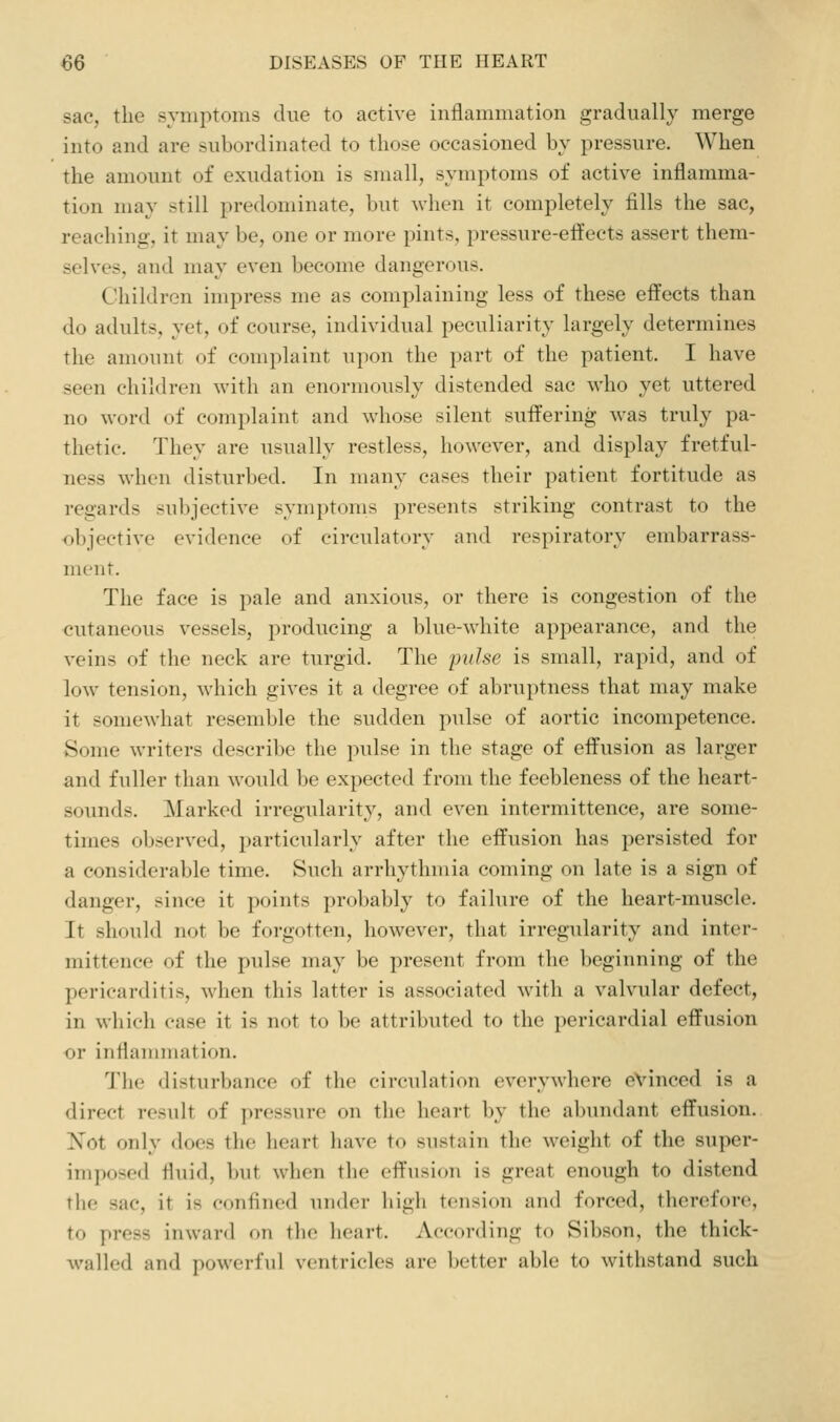 sac, the symptoms due to active inflammation gradually merge into and are subordinated to those occasioned by pressure. When the amount of exudation is small, symptoms of active inflamma- tion may still predominate, but Avhen it completely fills the sac, reaching, it may be, one or more pints, pressure-effects assert them- selves, and may even become dangerous. Children impress me as complaining less of these effects than do adults, yet, of course, individual peculiarity largely determines the amount of complaint upon the part of the patient. I have seen children with an enormously distended sac who yet uttered no word of complaint and whose silent suffering was truly pa- thetic. They are usually restless, however, and display fretful- ness when disturbed. In nu^ny cases their patient fortitude as regards sul)jcctive symptoms presents striking contrast to the objective evidence of circulatory and respiratory embarrass- ment. The face is pale and anxious, or there is congestion of the cutaneous vessels, producing a blue-white appearance, and the veins of the neck are turgid. The pidse is small, rapid, and of low tension, which gives it a degree of abruptness that may make it somewhat resemble the sudden pulse of aortic incompetence. Some writers describe the pulse in the stage of effusion as larger and fuller than would be expected from the feebleness of the heart- soimds. Marked irregularity, and even intermittence, are some- times observed, particularly after the effusion has persisted for a considerable time. Such arrhythmia coming on late is a sign of danger, since it points probably to failure of the heart-muscle. It should not be forgotten, however, that irregularity and inter- mittence of the pulse may be present from the beginning of the pericarditis, when this latter is associated Avith a valvular defect, in which case it is not to be attributed to the pericardial effusion or inflannuation. The disturbance of the circulation everywhere evinced is a direct result of pressure on tlio heart by the abundant effusion. Not only does the heart have to sustain the weight of the super- imposed fluid, but when the effusion is great enough to distend tlie sac, it is confined under high tension and forced, therefore, to press inward on the heart. According to Sibson, the thick- walled and powerful ventricles are better able to withstand such