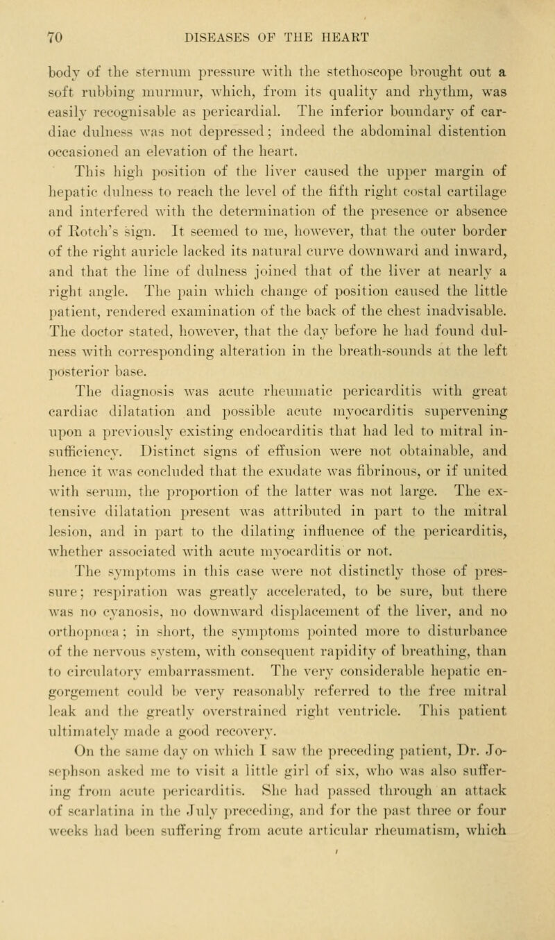 body of the sternum pressure Avith the stethoscope brought out a soft rubbing murmur, which, from its quality and rhythm, was easily recognisable as pericardial. The inferior boundary of car- diac dulness was not dei)ressed; indeed the abdominal distention occasioned an eleyation of the heart. This high position of the liver caused the upper margin of hepatic dulness to reach the level of the fifth right costal cartilage and interfered with the detennination of the presence or absence of notch's sign. It seemed to me, however, that the outer border of the right auricle lacked its natural curve downward and inward, and that the line of dulness joined that of the liver at nearly a right angle. Tlie i)ain which change of position caused the little patient, rendered examination of the back of the chest inadvisable. The doctor stated, however, that the day before he had found dul- ness with corresponding alteration in the breath-sounds at the left posterior base. The diagnosis was acute rheumatic pericarditis with great cardiac dilatation and possible acute myocarditis supervening upon a previously existing endocarditis that had led to mitral in- sufficiency. Distinct signs of effusion were not obtainable, and hence it was conclud(>d that the exudate was fibrinous, or if united with serum, the proportion of the latter was not large. The ex- tensive dilatation present was attributed in part to the mitral lesion, and in part to the dilating influence of the pericarditis, Avhether associated with acute myocarditis or not. The symptoms in this case were not distinctly those of pres- sure; respiration was greatly accelerated, to be sure, but there was no cyanosis, no downward displacement of the liver, and no orthopncea; in short, the symjitoms pointed more to disturbance of the nervous system, with consequent rapidity of breathing, than to circulatory embarrassment. The very considerable hepatic en- gorgement could be very reasonably referred to the free mitral leak and the greatly overstrained right ventricle. This patient ultimately made a good recovery. On the same day on which I saw the preceding patient. Dr. Jo- sephson asked me to visit a little girl of six, who was also suffer- ing from acute pericarditis. She had ])assed through an attack of scarlatina in the Jnly preceding, and for the past three or four weeks had been suffering from acute articular rheumatism, which