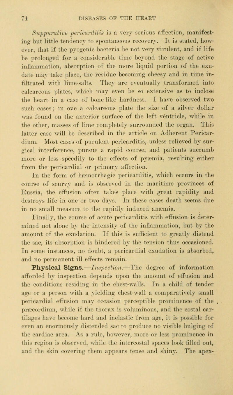 Suppurative pericarditis is a very serioiTS affection, manifest- ing but little tendency to spontaneous recovery. It is stated, how- ever, that if the pyogenic bacteria be not very virulent, and if life be prolonged for a considerable time beyond the stage of active inflammation, absorption of the more liquid portion of the exu- date may take place, the residue becoming cheesy and in time in- filtrated with lime-salts. They are eventually transformed into calcareous plates, which may even be so extensive as to inclose the heart in a case of bone-like hardness. I have observed two such cases; in one a calcareous plate the size of a silver dollar was found on the anterior surface of the left ventricle, while in the other, masses of lime completely surrounded the organ. This latter case will be described in the article on Adherent Pericar- dium. Most cases of purulent pericarditis, unless relieved by sur- gical interference, pursue a rapid course, and jDatients succumb more or less speedily to the etTects of py?emia, resulting either from the pericardial or primary affection. In the form of ha?morrhagic pericarditis, which occurs in the course of scurvy and is observed in the maritime provinces of Russia, the effusion often takes place with great rapidity and destroys life in one or two days. In these cases death seems due in no small measure to the rapidly induced anaemia. Finally, the course of acute pericarditis with effusion is deter- mined not alone by the intensity of the inflammation, but by the amount of the exudation. If this is sufficient to greatly distend the sac, its absorption is hindered by the tension thus occasioned. In some instances, no doubt, a pericardial exudation is absorbed, and no permanent ill effects remain. Physical Signs.—Inspection.—The degree of information afforded by insj)cction depends upon the amount of effusion and the conditions residing in the chest-walls. In a child of tender age or a person with a yielding chest-wall a comparatively small pericardial effusion may occasion perceptible prominence of the praecordium, while if the thorax is voluminous, and the costal car- tilages have become hard and inelastic from age, it is possible for even an enormously distended sac to produce no visible bulging of the cardiac area. As a rule, however, more or less prominence in this region is observed, wliilo the intercostal spaces look filled out, and the skin covering them appears tense and shiny. The apex-