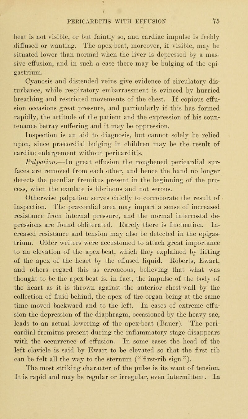 beat is not visible, or but faintly so, and cardiac impulse is feebly diffused or wanting. The apex-beat, moreover, if visible, may be situated lower than normal when the liver is depressed by a mas- sive effusion, and in such a case there may be bulging of the epi- gastrium. Cyanosis and distended veins give evidence of circulatory dis- turbance, while respiratory embarrassment is evinced by hurried breathing and restricted movements of the chest. If copious effu- sion occasions great ]3ressure, and particularly if this has formed rapidly, the attitude of the patient and the expression of his coun- tenance betray suffering and it may be oppression. Inspection is an aid to diagnosis, but cannot solely be relied upon, since precordial bulging in children may be the result of cardiac enlargement without pericarditis. Palpation.—In great effusion the roughened pericardial sur- faces are removed from each other, and hence the hand no longer detects the peculiar fremitus present in the beginning of the pro- cess, when the exudate is fibrinous and not serous. Otherwise paljDation serves chiefly to corroborate the result of inspection. The prsecordial area may impart a sense of increased resistance from internal pressure, and the normal intercostal de- pressions are found obliterated. Rarely there is fluctuation. In- creased resistance and tension may also be detected in the epigas- trium. Older writers were accustomed to attach great importance to an elevation of the apex-beat, which they explained by lifting of the apex of the heart by the effused liquid. Roberts, Ewart, and others regard this as erroneous, believing that w^hat was thought to be the apex-beat is, in fact, the impulse of the body of the heart as it is thrown against the anterior chest-wall by the collection of fluid behind, the apex of the organ being at the same time moved backward and to the left. In cases of extreme effu- sion the depression of the diaphragTn, occasioned by the heavy sac, leads to an actual lowering of the apex-beat (Bauer). The peri- cardial fremitus present during the inflammatory stage disappears with the occurrence of effusion. In some cases the head of the left clavicle is said by Ewart to be elevated so that the first rib can be felt all the way to the sternum ( first-rib sign ). The most striking character of the pulse is its want of tension. It is rapid and may be regular or irregular, even intermittent. In