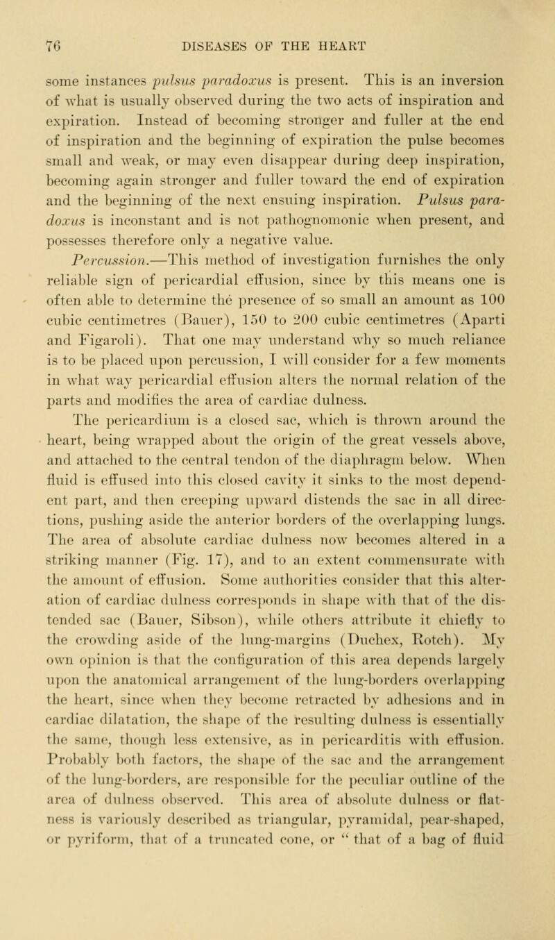 some instances pulsus paradoxus is present. This is an inversion of what is usually observed during the two acts of inspiration and expiration. Instead of becoming stronger and fuller at the end of inspiration and the beginning of expiration the pulse becomes small and weak, or may even disappear during deep inspiration, becoming again stronger and fuller toward the end of expiration and the beginning of the next ensuing inspiration. Pulsus para- doxus is inconstant and is not pathognomonic when present, and possesses therefore only a negative value. Percussion.—This method of investigation furnishes the only reliable sign of pericardial effusion, since by this means one is often able to determine the presence of so small an amount as 100 cubic centimetres (Bauer), 150 to ^00 cubic centimetres (Aparti and Figaroli). That one may understand why so much reliance is to be placed upon percussion, I will consider for a few moments in what way pericardial effusion alters the normal relation of the parts and modifies the area of cardiac dulness. The pericardium is a closed sac, which is thrown around the heart, being wrapped about the origin of the great vessels above, and attached to the central tendon of the diaphragm below. When fluid is effused into this closed cavity it sinks to the most depend- ent part, and then creeping upward distends the sac in all direc- tions, pushing aside the anteri(U' borders of the overlapping lungs. The area of absolute cardiac dulness now becomes altered in a striking manner (Fig. 17), and to an extent commensurate with the amount of effusion. Some authorities consider that this alter- ation of cardiac dulness corresponds in shape with that of the dis- tended sac (Bauer, Sibson), while others attribute it chiefly to the crowding aside of the lung-nuirgins (Duchex, Rotch). My own opinion is that the configuration of this area depends largely upon the anatomical arrangement of the lung-borders overlapping the heart, since when they become retracted by adhesions and in cardiac dilatation, the shape of the resulting dulness is essentially the same, though less extensive, as in pericarditis with effusion. Probably both factors, the sha])e of the sac and the arrangement of the lung-l)orders, are responsible for the peculiar outline of the area of dulness observed. This area of absolute dulness or flat- ness is variously described as triangular, pyramidal, pear-shaped, or pyriform, that of a truncated cone, or '' that of a bag of fluid