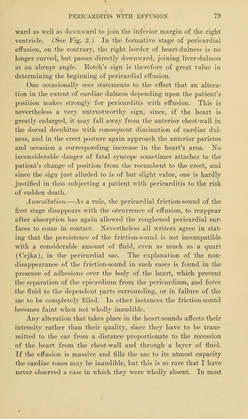 ward as well as downward to join the inferior margin of the right ventricle. (See Fig. 2.) In the formative stage of pericardial effusion, on the contrary, the right border of heart-dulness is no longer curved, but passes directly downward, joining liver-dulness at an abrupt angle. Rotch's sign is therefore of great value in determining the beginning of pericardial effusion. One occasionally sees statements to the effect that an altera- tion in the extent of cardiac dulness depending upon the patient's position makes strongly for pericarditis with effusion. This is nevertheless a very untrustworthy sign, since, if the heart is greatly enlarged, it may fall away from the anterior chest-wall in the dorsal decubitus with consequent diminution of cardiac dul- ness, and in the erect posture again approach the anterior parietes and occasion a corresponding increase in the heart's area. ]Sro inconsiderable danger of fatal syncope sometimes attaches to the patient's change of position from the recumbent to the erect, and since the sign just alluded to is of but slight value, one is hardly justified in thus subjecting a patient with pericarditis to the risk of sudden death. Auscultation.—As a rule, the pericardial friction-sound of the first stage disappears with the occurrence of effusion, to reappear after absorption has again allowed the roughened pericardial sur- faces to come in contact. ISTevertheless all writers agree in stat- ing that the persistence of the friction-sound is not incompatible with a considerable amount of fluid, even as much as a quart (Cejka), in the pericardial sac. The explanation of the non- disappearance of the friction-sound in such cases is found in the presence of adhesions over the body of the heart, which prevent the separation of the epicardium from the pericardium, and force the fluid to the dependent parts surrounding, or in failure of the sac to be completely filled. In other instances the friction-sound becomes faint when not wholly inaudible. Any alteration that takes jDlace in the heart-sounds affects their intensity rather than their quality, since they have to be trans- mitted to the ear from a distance proportionate to the recession of the heart from the chest-wall and through a layer of fluid. If the effusion is massive and fills the sac to its utmost capacity the cardiac tones may be inaudible, but this is so rare that I have never observed a case in which they were wholly absent. In most