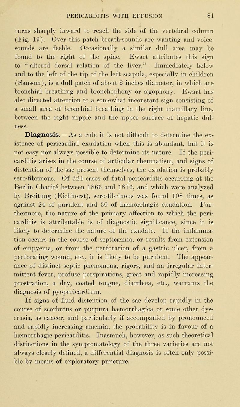 turns sharply inward to reach the side of the vertebral column (Fig, 19). Over this patch breath-sounds are wanting and voice- sounds are feeble. Occasionally a similar dull area may be found to the right of the spine. Ewart attributes this sign to  altered dorsal relation of the liver. Immediately below and to the left of the tip of the left scapula, especially in children (Sansom), is a dull patch of about 2 inches diameter, in which are bronchial breathing and bronchophony or segophony. Ewart has also directed attention to a somewhat inconstant sign consisting of a small area of bronchial breathing in the right mamillary line, between the right nipple and the upper surface of hepatic dul- ness. Diagnosis.—As a rule it is not difficult to determine the ex- istence of pericardial exudation when this is abundant, but it is not easy nor always possible to determine its nature. If the peri- carditis arises in the course of articular rheumatism, and signs of distention of the sac present themselves, the exudation is probably sero-fibrinous. Of 324 cases of fatal pericarditis occurring at the Berlin Charite between 1866 and 1876, and which were analyzed by Breitung (Eichhorst), sero-fibrinous was found 108 times, as against 24 of purulent and 30 of hsemorrhagic exudation. Fur- thermore, the nature of the primary affection to which the peri- carditis is attributable is of diagnostic significance, since it is likely to determine the nature of the exudate. If the inflamma- tion occurs in the course of septicaemia, or results from extension of empyema, or from the perforation of a gastric ulcer, from a perforating wound, etc., it is likely to be purulent. The appear- ance of distinct septic phenomena, rigors, and an irregular inter- mittent fever, profuse perspirations, great and rapidly increasing prostration, a dry, coated tongue, diarrhoea, etc., warrants the diagnosis of pyopericardium. If signs of fluid distention of the sac develop rapidly in the course of scorbutus or purpura haemorrhagica or some other dys- crasia, as cancer, and particularly if accompanied by pronounced and rapidly increasing antemia, the probability is in favour of a hsemorrhagic pericarditis. Inasmuch, however, as such theoretical distinctions in the sjnnptomatology of the three varieties are not always clearly defined, a differential diagnosis is often only possi- ble by means of exploratory puncture.