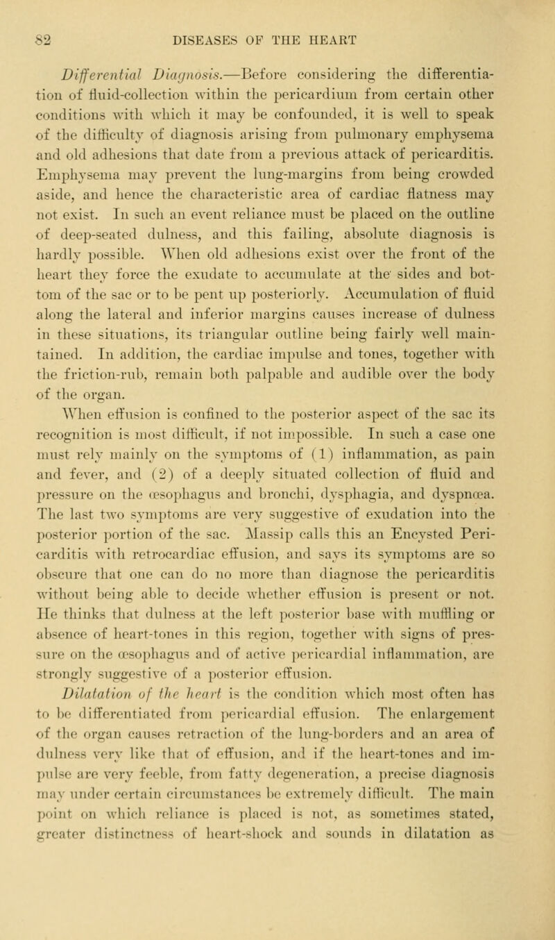 Differential Diagnosis.—Before considering the differentia- tion of fluid-collection within the pericardium from certain other conditions with which it may be confounded, it is well to speak of the ditiiculty of diagnosis arising from pulmonary emphysema and old adhesions that date from a previous attack of pericarditis. Emphysema may prevent the lung-margins from being crowded aside, and hence the characteristic area of cardiac flatness may not exist. In such an event reliance must be placed on the outline of deep-seated dulness, and this failing, absolute diagnosis is hardly possible. When old adhesions exist over the front of the heart they force the exudate to accumulate at the' sides and bot- tom of the sac or to be pent up posteriorly. Accumulation of fluid along the lateral and inferior margins causes increase of dulness in these situations, its triangular outline being fairly well main- tained. In addition, the cardiac impulse and tones, together with the friction-rub, remain botli palpable and audible over the body of the organ. When effusion is confined to the posterior aspect of the sac its recognition is most difficult, if not impossible. In such a case one must rely mainly on the symptoms of (1) inflammation, as pain and fever, and (2) of a deeply situated collection of fluid and pressure on the (Psophagus and bronchi, dysphagia, and dyspmra. The last two symptoms are very suggestive of exudation into the posterior portion of the sac. Massip calls this an Encysted Peri- carditis with retrocardiac effusion, and says its symptoms are so obscure that one can do no more than diagnose the pericarditis without being able to decide whether effusion is present or not. He thinks that dulness at the left posterior base with muffling or absence of heart-tones in this region, together with signs of pres- sure on the oesophagus and of active pericardial inflammation, are strongly suggestive of a posterior effusion. Dilatation of the heart is the condition which most often has to bo differentiated from pericardial effusion. The enlargement of the organ causes retraction of the lung-borders and an area of dulness very like that of effusion, and if the heart-tones and im- pulse are very feeble, from fatty degeneration, a precise diagnosis may under certain circumstances be extremely difficult. The main point on which reliance is placed is not, as sometimes stated, greater distinctness of heart-shock and sounds in dilatation as
