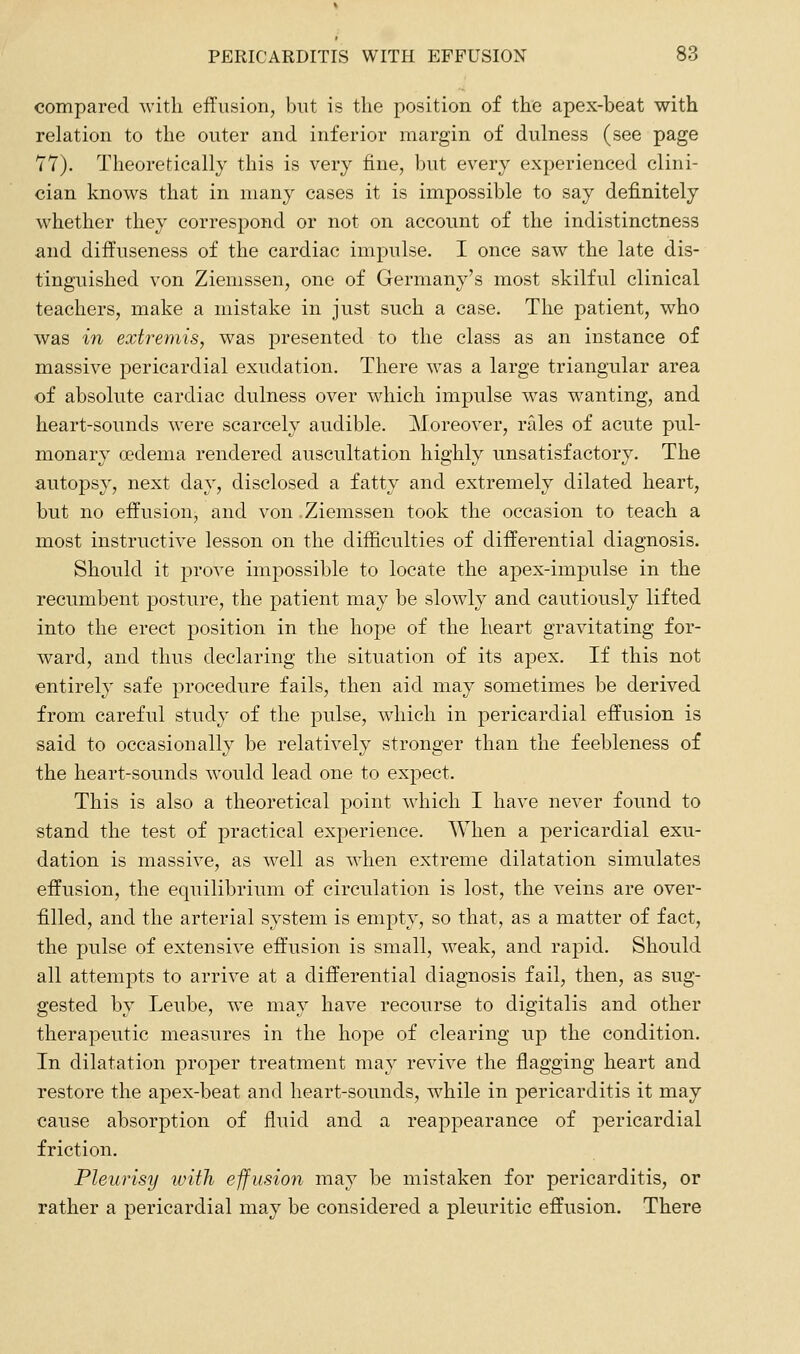 compared with effusion, but is the position of the apex-beat with relation to the outer and inferior margin of dulness (see page 77). Theoretically this is very fine, but every experienced clini- cian knows that in many cases it is impossible to say definitely whether they correspond or not on account of the indistinctness and diffuseness of the cardiac impulse. I once saw the late dis- tinguished von Ziemssen, one of Germany's most skilful clinical teachers, make a mistake in just such a case. The patient, who was in extremis, was presented to the class as an instance of massive pericardial exudation. There was a large triangular area of absolute cardiac dulness over which impulse was wanting, and heart-sounds were scarcely audible. Moreover, rtdes of acute pul- monary oedema rendered auscultation highly unsatisfactory. The autopsy, next day, disclosed a fatty and extremely dilated heart, but no effusion, and von Ziemssen took the occasion to teach a most instructive lesson on the difiiculties of differential diagnosis. Should it jDrove impossible to locate the apex-impulse in the recumbent posture, the patient may be slowly and cautiously lifted into the erect position in the hope of the heart gravitating for- ward, and thus declaring the situation of its apex. If this not entirely safe procedure fails, then aid may sometimes be derived from careful study of the pulse, which in pericardial effusion is said to occasionally be relatively stronger than the feebleness of the heart-sounds would lead one to expect. This is also a theoretical point which I have never found to stand the test of practical experience. When a pericardial exu- dation is massive, as well as when extreme dilatation sinaulates effusion, the equilibrium of circulation is lost, the veins are over- filled, and the arterial system is empty, so that, as a matter of fact, the pulse of extensive effusion is small, weak, and rapid. Should all attempts to arrive at a differential diagnosis fail, then, as sug- gested by Leube, we may have recourse to digitalis and other therapeutic measures in the hope of clearing up the condition. In dilatation proper treatment may revive the flagging heart and restore the apex-beat and heart-sounds, while in pericarditis it may cause absorption of fluid and a reappearance of pericardial friction. Pleurisy with effusion may be mistaken for pericarditis, or rather a pericardial may be considered a pleuritic effusion. There