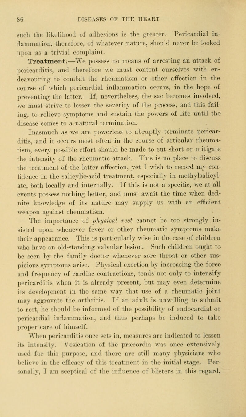 such the likelihood of adhesions is the greater. Pericardial in- flammation, therefore, of whatever nature, should never be looked upon as a trivial complaint. Treatment.—We possess no means of arresting an attack of pericarditis, and therefore we must content ourselves with en- deavouring to combat the rheumatism or other affection in the course of which pericardial inflammation occurs, in the hope of preventing the latter. If, nevertheless, the sac becomes involved, we must strive to lessen the severity of the process, and this fail- ing, to relieve symptoms and sustain the powers of life until the disease comes to a natural termination. Inasmuch as we are powerless to abruptly terminate pericar- ditis, and it occurs most often in the course of articular rheuma- tism, every possible effort should be made to cut short or mitigate the intensity of the rheumatic attack. This is no place to discuss the treatment of the latter affection, yet I wish to record my con- fidence in the salicylic-acid treatment, especially in methylsalicyl- ate, both locally and internally. If this is not a specific, we at all events possess nothing better, and must await the time when defi- nite knowledge of its nature may supply us with an efficient weapon against rheumatism. The importance of physical rest cannot be too strongly in- sisted upon whenever fever or other rheumatic symptoms make their appearance. This is particularly wise in the case of children who have an old-standing valvular lesion. Such children ought to be seen by the family doctor whenever sore throat or other sus- picious symptoms arise. Physical exertion by increasing the force and frequency of cardiac contractions, tends not only to intensify pericarditis wdien it is already present, but may even determine its development in the same way that use of a rheumatic joint may aggravate the arthritis. If an adult is unwilling to submit to rest, he should be informed of the possibility of endocardial or pericardial inflammation, and thus perhaps be induced to take proper care of himself. When pericarditis once sets in, measures are indicated to lessen its intensity. Vesication of the pra'cordia was once extensively used for this purpose, and there arc still many physicians who believe in the efficacy of this treatment in the initial stage. Per- sonally, I am sceptical of tlic influence of blisters in this regard,