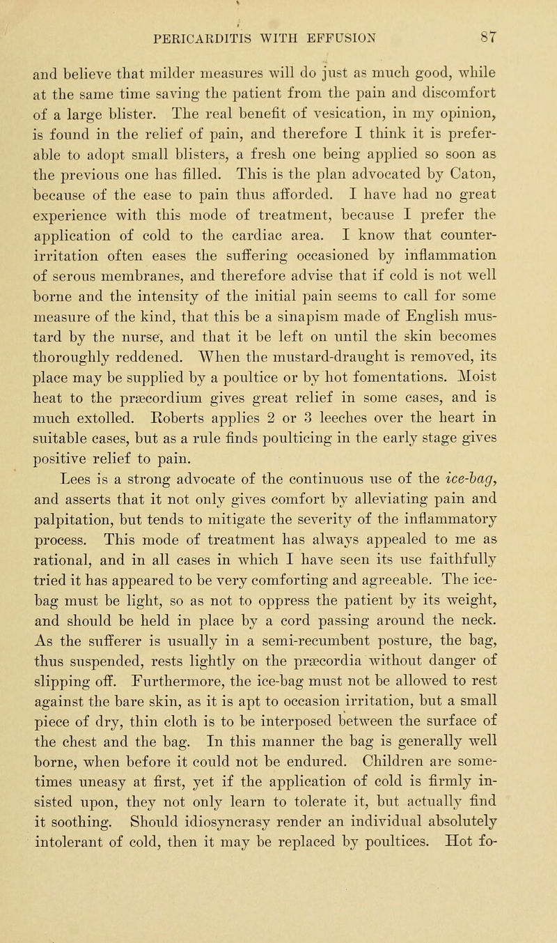 and believe that milder measures will do just as much good, while at the same time saving the patient from the pain and discomfort of a large blister. The real benefit of vesication, in my opinion, is found in the relief of pain, and therefore I think it is prefer- able to adopt small blisters, a fresh one being applied so soon as the previous one has filled. This is the plan advocated by Caton, because of the ease to pain thus afforded. I have had no great experience with this mode of treatment, because I prefer the application of cold to the cardiac area. I know that counter- irritation often eases the suffering occasioned by inflammation of serous membranes, and therefore advise that if cold is not well borne and the intensity of the initial pain seems to call for some measure of the kind, that this be a sinapism made of English mus- tard by the nurse, and that it be left on until the skin becomes thoroughly reddened. When the mustard-draught is removed, its place may be supplied by a poultice or by hot fomentations. Moist heat to the prsecordium gives great relief in some cases, and is much extolled. Roberts applies 2 or 3 leeches over the heart in suitable cases, but as a rule finds poulticing in the early stage gives positive relief to pain. Lees is a strong advocate of the continuous use of the ice-hag, and asserts that it not only gives comfort by alleviating pain and palpitation, but tends to mitigate the severity of the inflammatory process. This mode of treatment has always appealed to me as rational, and in all cases in which I have seen its use faithfully tried it has appeared to be very comforting and agreeable. The ice- bag must be light, so as not to oppress the patient by its weight, and should be held in place by a cord passing around the neck. As the sufferer is usually in a semi-recumbent posture, the bag, thus suspended, rests lightly on the praecordia without danger of slipping off. Furthermore, the ice-bag must not be allowed to rest against the bare skin, as it is apt to occasion irritation, but a small piece of dry, thin cloth is to be interposed between the surface of the chest and the bag. In this manner the bag is generally well borne, when before it could not be endured. Children are some- times uneasy at first, yet if the application of cold is firmly in- sisted upon, they not only learn to tolerate it, but actually find it soothing. Should idiosyncrasy render an individual absolutely intolerant of cold, then it may be replaced by poultices. Hot fo-