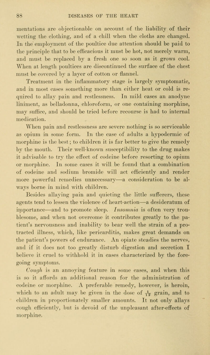 mentations are objectionable on account of the liability of their wetting the clothing, and of a chill when the cloths are changed. In the' employment of the poultice due attention should be paid to the principle that to be efficacious it must be hot, not merely warm, and must be replaced by a fresh one so soon as it grows cool. When at length poultices are discontinued the surface of the chest must be covered by a layer of cotton or flannel. Treatment in the inflammatory stage is largely symptomatic, and in most cases something more than either heat or cold is re- quired to allay pain and restlessness. In mild cases an anodyne liniment, as belladonna, chloroform, or one containing morphine, may suffice, and should be tried before recourse is had to internal medication. When pain and restlessness are severe nothing is so serviceable as opium in some form. In the case of adults a hypodermic of morjDliine is the best; to children it is far better to give the remedy by the mouth. Their well-known susceptibility to the drug makes it advisable to try the effect of codeine before resorting to opium or morphine. In some cases it will be found that a combination of codeine and sodium bromide ^^'ill act efficiently and render more powerful remedies unnecessary—a consideration to be al- ways borne in mind with children. Besides allaying pain and quieting the little sufferers, these agents tend to lessen the violence of heart-action—a desideratum of importance—and to promote sleep. Insomnia is often very trou- blesome, and when not overcome it contributes greatly to the pa- tient's nervousness and inability to bear well the strain of a pro- tracted illness, which, like pericarditis, makes great demands on the patient's powers of endurance. An opiate steadies the nerves, and if it does not too greatly disturb digestion and secretion I believe it cruel to withhold it in cases characterized by the fore- going symptoms. Cough is an annoying feature in some cases, and when this is so it affords an additional reason for the administration of codeine or morj)hino. A preferable remedy, however, is heroin, wliich to an adult may be given in the dose of -^ grain, and to children in proportionately smaller amounts. It not only allays cough efficiently, but is devoid of the inipleasant after-effects of morphine.