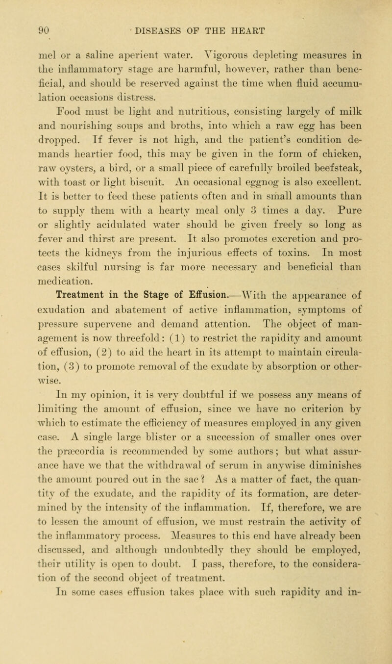 niel or a saline aperient water. Vigorous depleting measures in the inflammatory stage are harmful, however, rather than bene- ficial, and should be reserved against the time when fluid accumu- lation occasions distress. Food must be light and nutritious, consisting largely of milk and nourishing soups and broths, into which a raw egg has been dropped. If fever is not high, and the patient's condition de- mands heartier food, this may be given in the form of chicken, raw oysters, a bird, or a small piece of carefully broiled beefsteak,, with toast or light biscuit. An occasional eggnog is also excellent. It is better to feed these patients often and in small amounts than to supply them with a hearty meal only 3 times a day. Pure or slightly acidulated water should be given freely so long as fever and thirst are present. It also promotes excretion and pro- tects the kidneys from the injurious effects of toxins. In most cases skilful nursing is far more necessary and beneficial than medication. Treatment in the Stage of Effusion.—With the appearance of exudation and abatement of active inflammation, symptoms of pressure supervene and demand attention. The object of man- agement is now threefold: (1) to restrict the rapidity and amount of effusion, (2) to aid the heart in its attempt to maintain circula- tion, (3) to promote removal of the exudate by absorption or other- wise. In my opinion, it is very doubtful if we possess any means of limiting the amount of effusion, since we have no criterion by which to estimate the efficiency of measures employed in any given case. A single large blister or a succession of smaller ones over the prai'cordia is recommended by some authors; but what assur- ance have we that the withdrawal of serum in anywise diminishes the amount poured out in the sac ? As a matter of fact, the quan- tity of the exudate, and the rapidity of its formation, are deter- mined by the intensity of the inflammation. If, therefore, we are to lessen the amount of effusion, we must restrain the activity of the inflammatory process. Measures to this end have already been discussed, and although undoul>tedly they should be employed, their utility is open to doubt. I pass, therefore, to the considera- tion of the second object of treatment. In some cases effusion takes place with such rapidity and in-