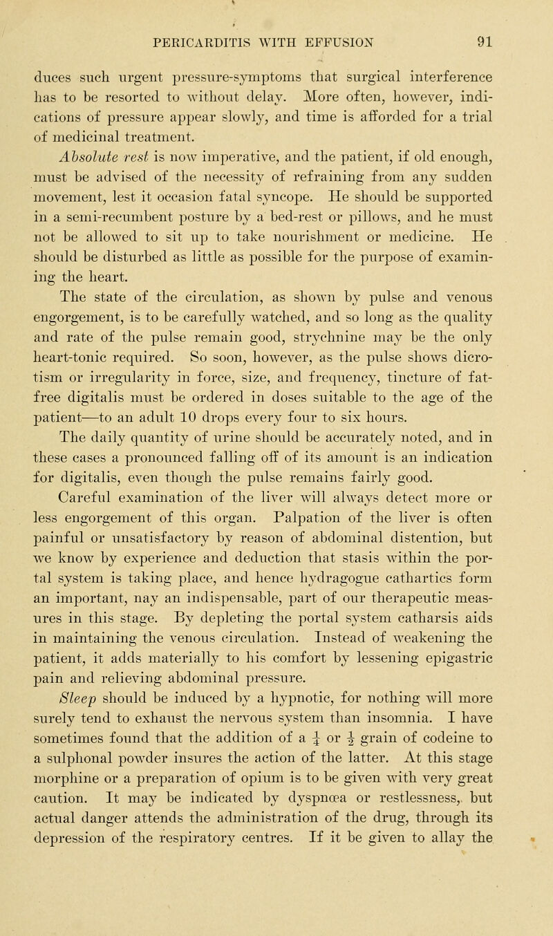 duces such urgent pressure-symptoms that surgical interference has to be resorted to without delay. More often, however, indi- cations of pressure appear slowly, and time is afforded for a trial of medicinal treatment. Absolute rest is now imperative, and the patient, if old enough, must be advised of the necessity of refraining from any sudden movement, lest it occasion fatal syncope. He should be supported in a semi-recumbent posture by a bed-rest or pillows, and he must not be allowed to sit up to take nourishment or medicine. He should be disturbed as little as possible for the purpose of examin- ing the heart. The state of the circulation, as shown by pulse and venous engorgement, is to be carefully watched, and so long as the quality and rate of the pulse remain good, strychnine may be the only heart-tonic required. So soon, however, as the pulse shows dicro- tism or irregularity in force, size, and frequency, tincture of fat- free digitalis must be ordered in doses suitable to the age of the patient—to an adult 10 drops every four to six hours. The daily quantity of urine should be accurately noted, and in these cases a pronounced falling off of its amount is an indication for digitalis, even though the pulse remains fairly good. Careful examination of the liver will always detect more or less engorgement of this organ. Palpation of the liver is often painful or unsatisfactory by reason of abdominal distention, but we know by experience and deduction that stasis within the por- tal system is taking place, and hence hydragogue cathartics form an important, nay an indispensable, part of our therapeutic meas- ures in this stage. By depleting the portal system catharsis aids in maintaining the venous circulation. Instead of weakening the patient, it adds materially to his comfort by lessening epigastric pain and relieving abdominal pressure. Sleep should be induced by a hypnotic, for nothing will more surely tend to exhaust the nervous system than insomnia. I have sometimes foimd that the addition of a :^ or ^ grain of codeine to a sulphonal powder insures the action of the latter. At this stage morphine or a preparation of opium is to be given with very great caution. It may be indicated by dyspnoea or restlessness, but actual danger attends the administration of the drug, through its depression of the respiratory centres. If it be given to allay the