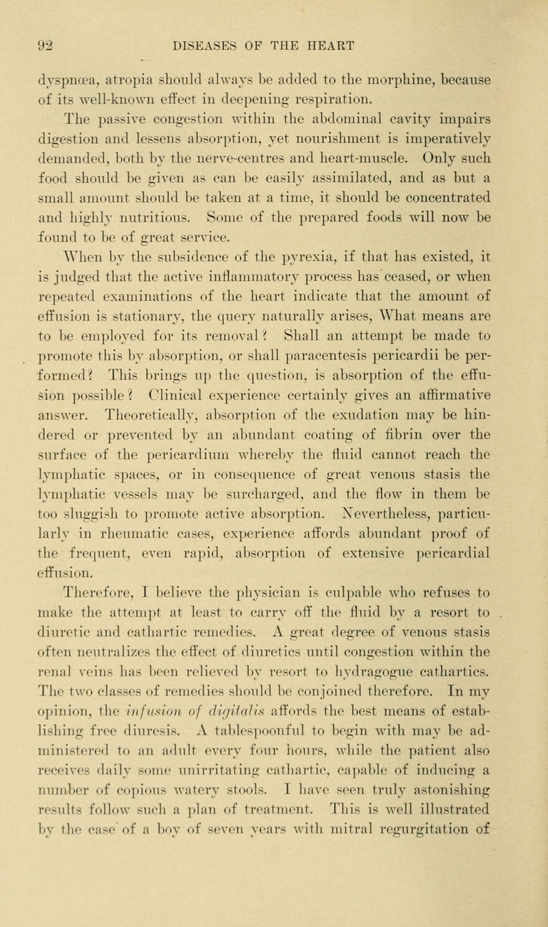 dyspnoea, atropia should always be added to the morphine, because of its well-known effect in deepening respiration. The passive congestion within the abdominal cavity impairs digestion and lessens absorption, yet nourishment is imperatively demanded, both by the nerve-centres and heart-muscle. Only such food should be given as can be easily assimilated, and as but a small amount should be taken at a time, it should be concentrated and highly nutritious. Some of the prepared foods will now be found to be of great service. When by the subsidence of the pyrexia, if that has existed, it is judged that the active inflammatory process has ceased, or when repeated examinations of the heart indicate that the amount of effusion is stationary, the query naturally arises. What means are to be employed for its removal \ Shall an attempt be made to promote this by absorption, or shall paracentesis pericardii be per- formed? This brings up the question, is absorption of the effu- sion possible ? Clinical experience certainly gives an affirmative answer. Theoretically, absorption of the exudation may be hin- dered or prevented by an abundant coating of fibrin over the surface of the pericardium whereby the fluid cannot reach the Ijmiphatic spaces, or in consequence of great venous stasis the lym])hatic vessels may be surcharged, and the flow in them be too sluggish to promote active absorption. Xevertheless, particu- larly in rheumatic cases, experience affords abundant proof of the frequent, even rapid, absorption of extensive jiericardial effusion. Therefore, I believe the physician is culpable who refuses to make the atteni])t at least to carry off the fluid ])y a resort to diuretic and cathartic remedies. xV great degree of venous stasis often neutralizes the effect of diuretics until congestion within the renal veins has been relieved by resort to hydragogue cathartics. The two classes of remedies should be conjoined therefore. In my opinion, the infusion of digiiaJifi affords the best means of estab- lishing free diuresis. A tal)les]K)onful to begin with may be ad- ministered to ail ailult every four iioiiis. wliilo tlie patient also receives daily some unirritating cathartic, ca])able of inducing a number of copious watery stools. I have seen truly astonishing results follow such a plan of treatment. This is well illustrated by the case of a boy of seven years with mitral regurgitation of