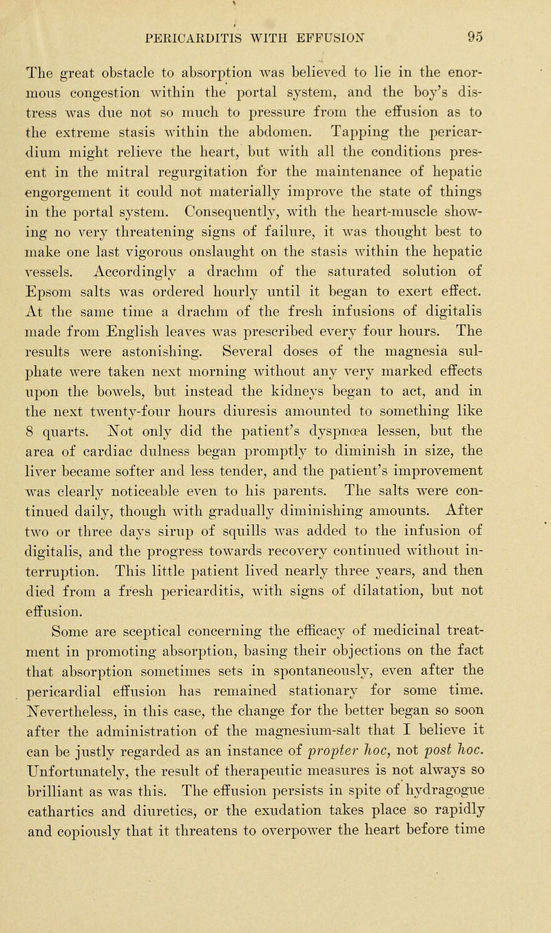 The great obstacle to absorption was believed to lie in the enor- mous congestion within the portal system, and the boy's dis- tress was due not so much to pressure from the effusion as to the extreme stasis within the abdomen. Tapping the pericar- dium might relieve the heart, but with all the conditions pres- ent in the mitral regurgitation for the maintenance of hepatic engorgement it could not materially improve the state of things in the portal system. Consequently, with the heart-muscle show- ing no very threatening signs of failure, it was thought best to make one last vigorous onslaught on the stasis within the hepatic vessels. Accordingly a drachm of the saturated solution of Epsom salts was ordered hourly until it began to exert effect. At the same time a drachm of the fresh infusions of digitalis made from English leaves was prescribed every four hours. The results were astonishing. Several doses of the magnesia sul- phate were taken next morning without any very marked effects upon the bowels, but instead the kidneys began to act, and in the next twenty-four hours diuresis amounted to something like 8 quarts. Islot only did the patient's dyspnoea lessen, but the area of cardiac dulness began promptly to diminish in size, the liver became softer and less tender, and the patient's improvement was clearly noticeable even to his parents. The salts were con- tinued daily, though with gradually diminishing amounts. After two or three days sirup of squills was added to the infusion of digitalis, and the progress towards recovery continued without in- terruption. This little patient lived nearly three years, and then died from a fresh pericarditis, with signs of dilatation, but not effusion. Some are sceptical concerning the efficacy of medicinal treat- ment in promoting absorption, basing their objections on the fact that absorption sometimes sets in spontaneously, even after the pericardial effusion has remained stationary for some time. Nevertheless, in this case, the change for the better began so soon after the administration of the magnesium-salt that I believe it can be justly regarded as an instance of propter hoc, not post hoc. Unfortunately, the result of therapeutic measures is not always so brilliant as was this. The effusion persists in spite of hydragogue cathartics and diuretics, or the exudation takes place so rapidly and copiously that it threatens to overpower the heart before time