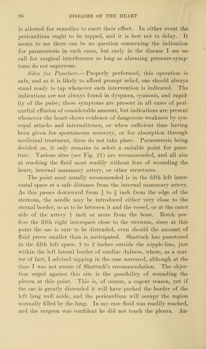 is allowed for remedies to exert their effect. In either event the pericardium ought to be tapped, and it is best not to delay. It seems to me there can be no question concerning the indication for paracentesis in such cases, but early in the disease I see no call for surgical interference so long as alarming pressure-symp- toms do not supervene. Sites for Puncture.—Properly performed, this operation is safe, and as it is likely to afford prompt relief, one should always stand ready to tap whenever such intervention is indicated. The indications are not always found in dyspnoea, cyanosis, and rapid- ity of the pulse; these symptoms are present in all cases of peri- cardial effusion of considerable amount, but indications are present whenever the heart shows evidence of dangerous weakness by syn- copal attacks and intermittence, or when sufficient time having been given for spontaneous recovery, or for absorption through medicinal treatment, these do not take place. Paracentesis being decided on, it only remains to select a suitable point for punc- ture. Various sites (see Fig. :21) are recommended, and all aim at reaching the fluid most readily without fear of w^ounding the heart, internal mammary artery, or other structures. The point most usually recommended is in the fifth left inter- costal space at a safe distance from the internal mammary artery. As this passes downward from 7 to ^ inch from the edge of the sternum, the needle may be introduced either very close to the sternal border, so as to be between it and the vessel, or at the outer side of the artery 1 inch or more from the bone. Potch pre- fers the fifth right interspace close to the sternum, since at this point the sac is sure to be distended, even should the amount of fluid prove smaller than is anticipated. Shattuck has ])unctured in the fifth left S])ace, 1 to 2 inches outside the ni]iple-line, just witliin the left lateral border of cardiac dulness, where, as a mat- ter of fact, I advised ta])ping in the case narrated, although at the time I was not aware of Shattuck's recommendation. The objec- tion urged against this site is the possibility of wounding the pleura at this point. Tliis is, of course, a cogent reason, yet if the sac is greatly distended it will have ])ushed the border of the left lung well aside, and the pericardium will occupy the region normally filled by the lung. In my case fluid was readily reached, and the surgeon was confident he did not touch the pleura. An-