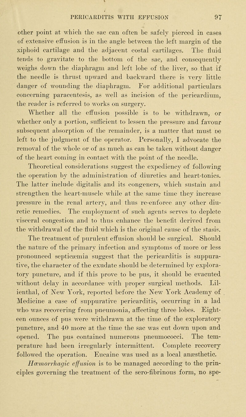 other point at which the sac can often be safely pierced in cases of extensive effusion is in the angle between the left margin of the xiphoid cartilage and the adjacent costal cartilages. The fluid tends to gravitate to the bottom of the sac, and consequently weighs down the diaphragm and left lobe of the liver, so that if the needle is thrust upw^ard and backward there is very little danger of wounding the diaphragm. For additional particulars concerning paracentesis, as well as incision of the pericardium, the reader is referred to works on surgery. Whether all the effusion possible is to be withdrawn, or whether only a portion, sufficient to lessen the pressure and favour subsequent absorption of the remainder, is a matter that must oe left to the judgment of the operator. Personally, I advocate the removal of the whole or of as much as can be taken without danger of the heart coming in contact with the point of the needle. Theoretical considerations suggest the expediency of following the operation by the administration of diuretics and heart-tonics. The latter include digitalis and its congeners, which sustain and strengthen the heart-muscle while at the same time they increase pressure in the renal artery, and thus re-enforce any other diu- retic remedies. The emplojanent of such agents serves to deplete visceral congestion and to thus enhance the benefit derived from the withdrawal of the fluid which is the original cause of the stasis. The treatment of purulent effusion should be surgical. Should the nature of the primary infection and symptoms of more or less pronounced septicaemia suggest that the pericarditis is suppura- tive, the character of the exudate should be determined by explora- tory puncture, and if this prove to be pus, it should be evacuted without delay in accordance with proper surgical methods. Lil- ienthal, of l^ew York, reported before the JSTew York Academy of Medicine a case of suppurative pericarditis, occurring in a lad who was recovering from pneumonia, affecting three lobes. Eight- een ounces of pus w^ere withdrawn at the time of the exploratory puncture, and 40 more at the time the sac was cut down upon and opened. The pus contained numerous pneumococci. The tem- perature had been irregularly intermittent. Complete recovery followed the operation. Eucaine was used as a local anaesthetic. Hcemorrhagic effusion is to be managed according to the prin- ciples governing the treatment of the sero-fibrinous form, no spe-