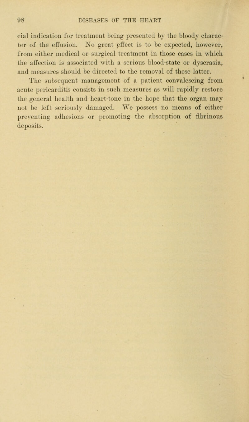 cial indication for treatment being presented bj the bloody charac- ter of the effusion. Xo great effect is to be expected, however, from either medical or surgical treatment in those cases in which the affection is associated with a serious blood-state or djscrasia, and measures should be directed to the removal of these latter. The subsequent management of a patient convalescing from acute pericarditis consists in such measures as will rapidly restore the general health and heart-tone in the hope that the organ may not be left seriously damaged. We possess no means of either preventing adhesions or promoting the absorption of fibrinous deposits.