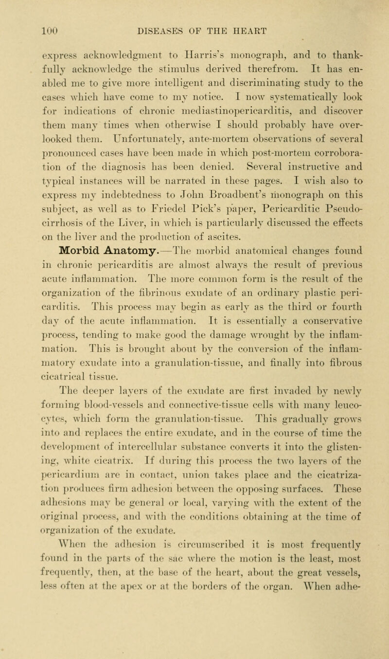 express acknowledgnieiiT to Harris's monogra])h, and to thank- fully acknowledge the stininliis derived therefrom. It has en- abled me to give more intelligent and discriminating study to the cases which have come to my notice. I now systematically look for indications of chronic mediastinopericarditis, and discover them many times when otherwise I should probably have over- looked them. Unfortunately, ante-mortem observations of several pronounced cases have been nuide in which post-mortem corrobora- tion of the diagnosis has been denied. Several instructive and typical instances will be narrated in these pages. I wish also to express my indebtedness to John Broadbent's monograph on this subject, as well as to Friedel Pick's paper, Pericarditic Pseudo- cirrhosis of the Liver, in which is particularly discussed the effects on the liver and the production of ascites. Morbid Anatomy.—The morbid anatomical changes found in chronic j^ericarditis are almost always the result of previous acute inflammation. The more common form is the result of the organization of the fibrinous exudate of an ordinary silastic peri- carditis. This process nuiy begin as early as the third or fourth day of the acute inflammation. It is essentially a conservative process, tending to make good the damage wrought by the inflam- mation. This is brought about by the conversion of the inflam- matory exudate into a granulation-tissue, and finally into fibrous cicatrical tissue. The deeper layers of the exudate are first invaded by newly forming blood-vessels and connective-tissue cells with many leuco- cytes, which form the granulation-tissue. This gradually grows into and replaces the entire exudate, and in the course of time the development of intercellular substance converts it into the glisten- ing, white cicatrix. If during this process the two layers of the pericardiuiji arc in contact, union takes })lace and the cicatriza- tion produces firm adhesion between the opposing surfaces. These adhesions mux be general or local, varying with the extent of the original process, and with the conditions obtaining at the time of organization of the exudate. When the adhesion is circumscribed it is most frequently found in tlie parts of the sac where the motion is the least, most frequently, then, at the base of the heart, about the great vessels, less often at the a])ex oi- at the l)orders of the organ. When adhe-