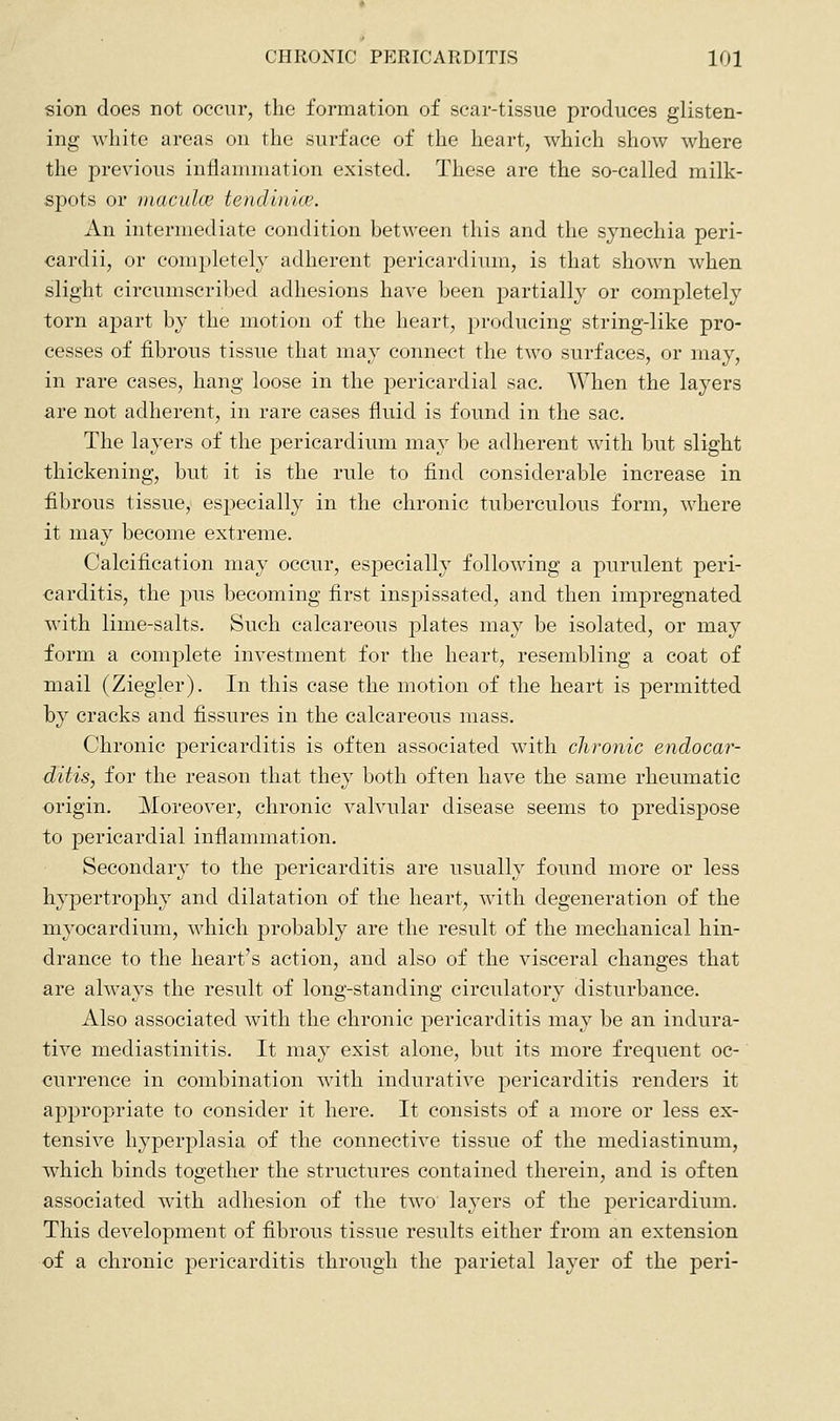 sion does not occur, the formation of scar-tissue produces glisten- ing white areas on the surface of the heart, which show where the previous inflammation existed. These are the so-called milk- spots or inaculcE tendinice. An intermediate condition between this and the synechia peri- cardii, or completely adherent pericardium, is that shown when slight circumscribed adhesions have been partially or completely torn apart by the motion of the heart, producing string-like pro- cesses of fibrous tissue that may connect the two surfaces, or may, in rare cases, hang loose in the pericardial sac. When the layers are not adherent, in rare cases fluid is found in the sac. The layers of the pericardium may be adherent with but slight thickening, but it is the rule to find considerable increase in fibrous tissue, especially in the chronic tuberculous form, where it may become extreme. Calcification may occur, especially following a purulent peri- carditis, the pus becoming first inspissated, and then impregnated with lime-salts. Such calcareous plates may be isolated, or may form a complete investment for the heart, resembling a coat of mail (Ziegler). In this case the motion of the heart is permitted by cracks and fissures in the calcareous mass. Chronic pericarditis is often associated with chronic endocar- ditis, for the reason that they both often have the same rheumatic origin. Moreover, chronic valvular disease seems to predispose to pericardial inflammation. Secondary to the pericarditis are usually found more or less hypertrophy and dilatation of the heart, with degeneration of the myocardium, which probably are the result of the mechanical hin- drance to the heart's action, and also of the visceral changes that are always the result of long-standing circulatory disturbance. Also associated with the chronic pericarditis may be an indura- tive mediastinitis. It may exist alone, but its more frequent oc- currence in combination with indurative pericarditis renders it appropriate to consider it here. It consists of a more or less ex- tensive hyperplasia of the connective tissue of the mediastinum, which binds together the structures contained therein, and is often associated with adhesion of the two' layers of the pericardium. This development of fibrous tissue results either from an extension of a chronic pericarditis through the parietal layer of the peri-