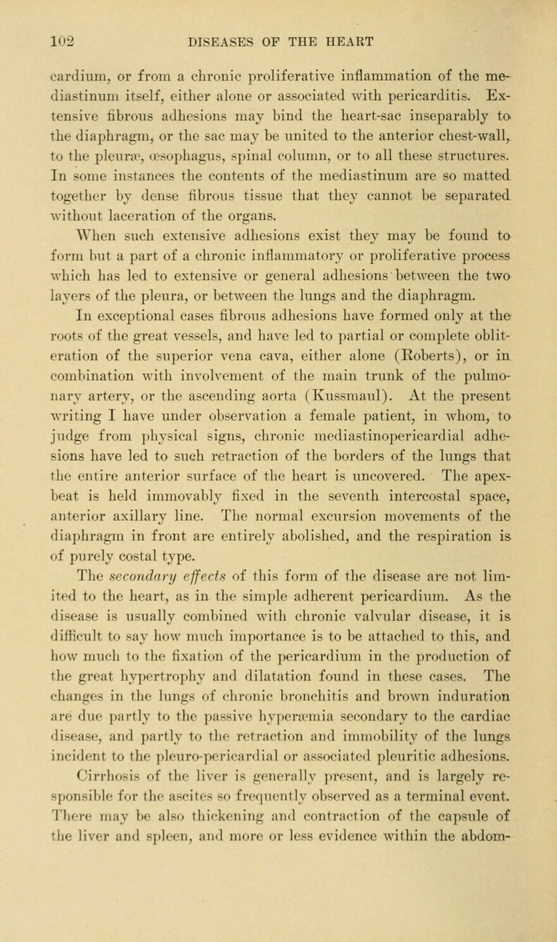 cardium, or from a chronic proliferative inflammation of the me- diastinum itself, either alone or associated with pericarditis. Ex- tensive fibrons adhesions may bind the heart-sac inseparably to the diaphragm, or the sac may be united to the anterior chest-wall,, to the pleura', (jesophagus, spinal column, or to all these structures. In some instances the contents of the mediastinum are so matted together by dense fibrous tissue that they cannot be separated without laceration of the organs. When such extensive adhesions exist they may be found to form but a part of a chronic inflammatory or proliferative process which has led to extensive or general adhesions between the two layers of the pleura, or between the lungs and the diaphragm. In exceptional cases fibrous adhesions have formed only at the roots of the great vessels, and have led to partial or complete oblit- eration of the superior vena cava, either alone (Roberts), or in. combination with involvement of the main trunk of the pulmo- nary artery, or the ascending aorta (Kussmaul). At the present writing I have under observation a female patient, in whom, to judge from physical signs, chronic mediastinopericardial adhe- sions have led to such i-etraetion of the borders of the lungs that the entire anterior surface of the heart is uncovered. The apex- beat is held immovably fixed in the seventh intercostal space, anterior axillary line. The normal excursion movements of the diaphragm in front are entirely abolished, and the respiration is of purely costal type. The secondary effects of this form of the disease are not lim- ited to the heart, as in the simple adherent pericardium. As the disease is usually combined wath chronic valvular disease, it is difficult to say how much importance is to be attached to this, and how much to the fixation of the pericardium in the production of the great hypertrophy and dilatation found in these cases. The changes in the lungs of chronic broncliitis and brown induration are due partly to the passive hypeni'mia secondary to the cardiac disease, and partly to the retraction and immobility of the lungs incident to the pleuro-pericardial or associated pleuritic adhesions. Cirrhosis of the liver is generally present, and is largely re- sponsible for the ascites so frequently observed as a terminal event. There may be also thickening and contraction of the capsule of the liver and spleen, and more or less evidence within the abdom-
